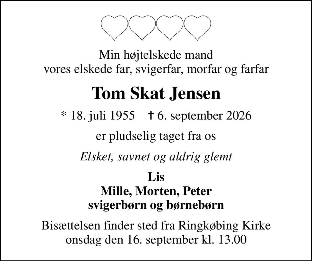 Min højtelskede mand vores elskede far, svigerfar, morfar og farfar
Tom Skat Jensen
* 18. juli 1955    ✝ 6. september 2026
er pludselig taget fra os
Elsket, savnet og aldrig glemt
Lis Mille, Morten, Peter svigerbørn og børnebørn
Bisættelsen finder sted fra Ringkøbing Kirke  onsdag den 16. september kl. 13.00