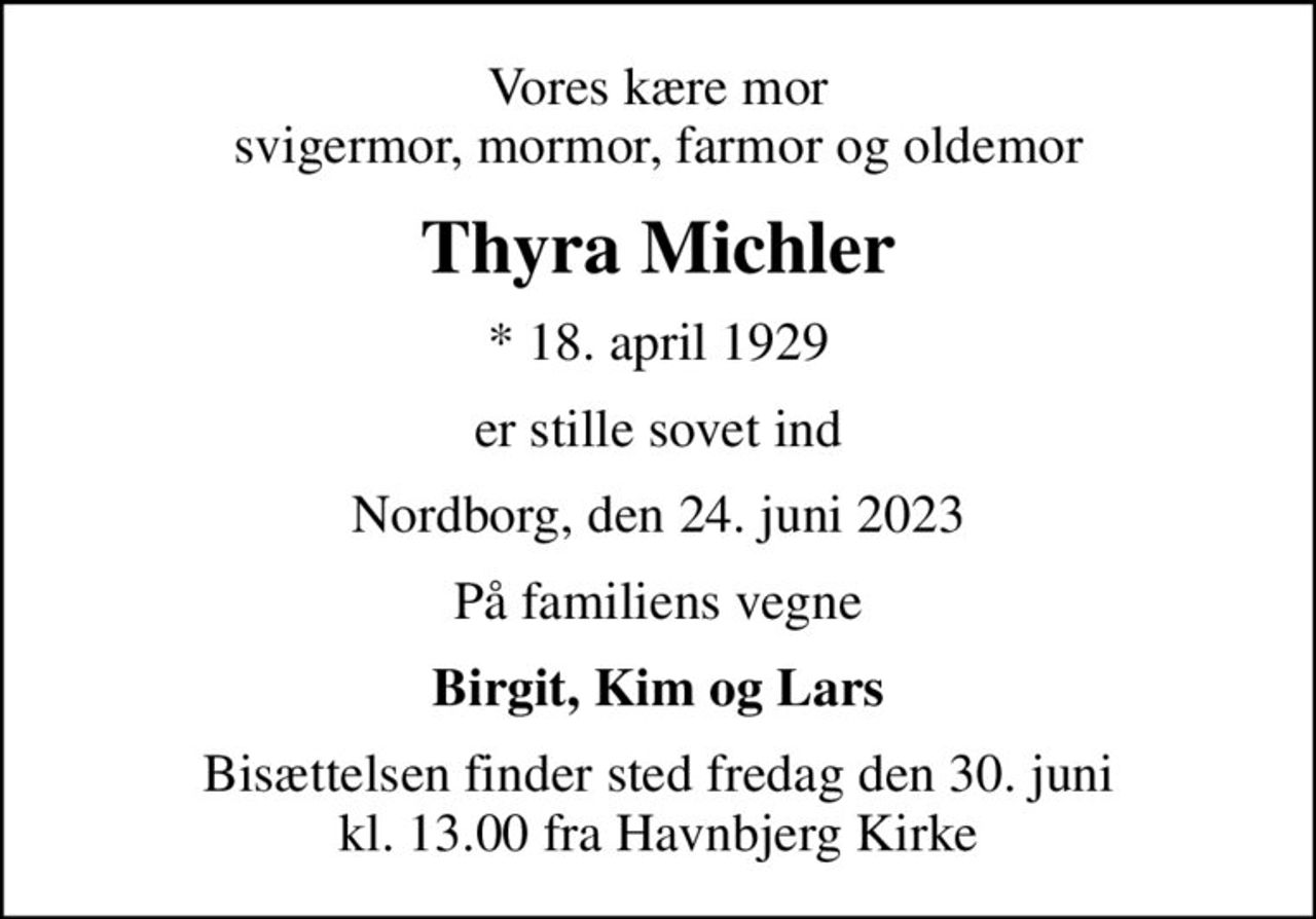 Vores kære mor svigermor, mormor, farmor og oldemor
Thyra Michler
* 18. april 1929
er stille sovet ind
Nordborg, den 24. juni 2023
På familiens vegne
Birgit, Kim og Lars
Bisættelsen finder sted fredag den 30. juni kl. 13.00 fra Havnbjerg Kirke
