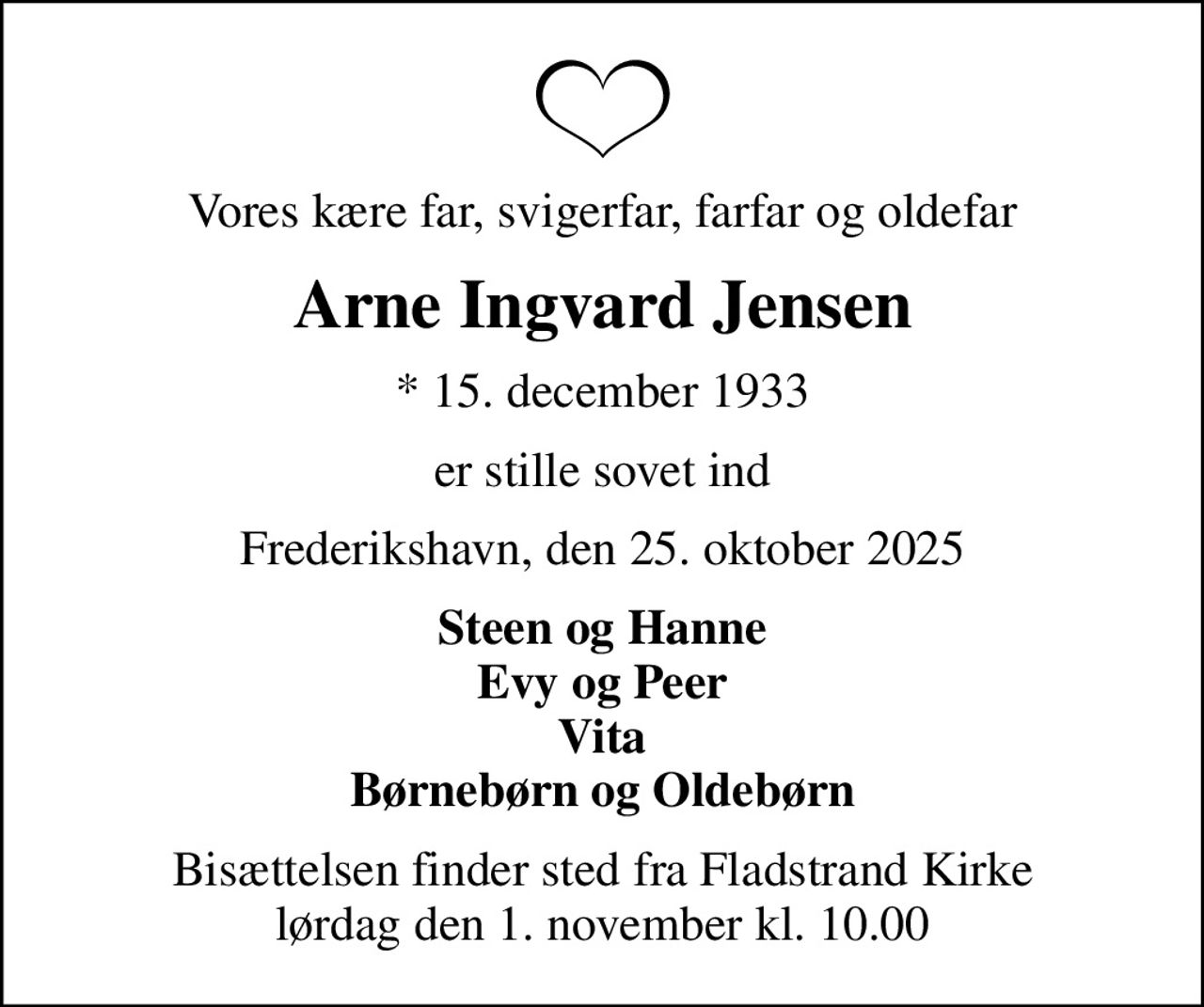 Vores kære far, svigerfar, farfar og oldefar
Arne Ingvard Jensen
* 15. december 1933
er stille sovet ind
Frederikshavn, den 25. oktober 2025
Steen og Hanne Evy og Peer Vita Børnebørn og Oldebørn
Bisættelsen finder sted fra Fladstrand Kirke  lørdag den 1. november kl. 10.00
