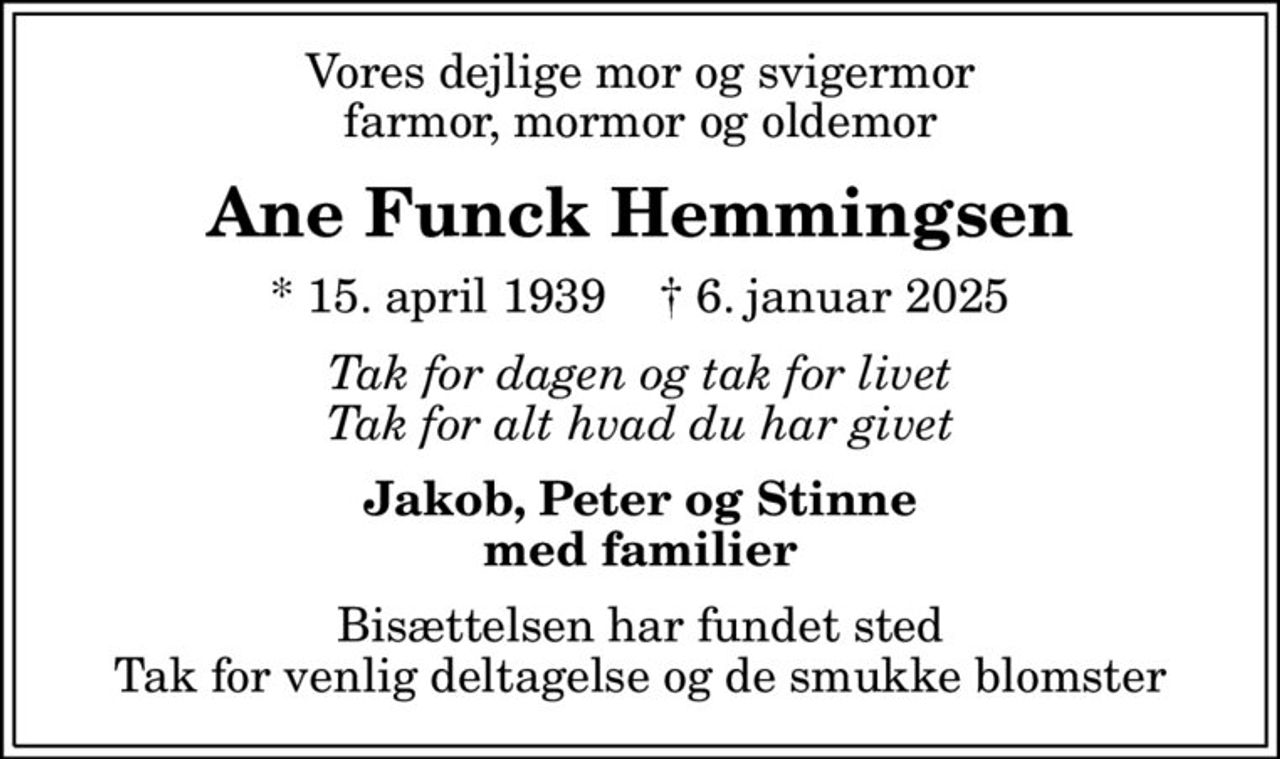 Vores dejlige mor og svigermor farmor, mormor og oldemor
Ane Funck Hemmingsen
* 15. april 1939    ✝ 6. januar 2025
Tak for dagen og tak for livet Tak for alt hvad du har givet
Jakob, Peter og Stinne med familier
Bisættelsen har fundet sted Tak for venlig deltagelse og de smukke blomster