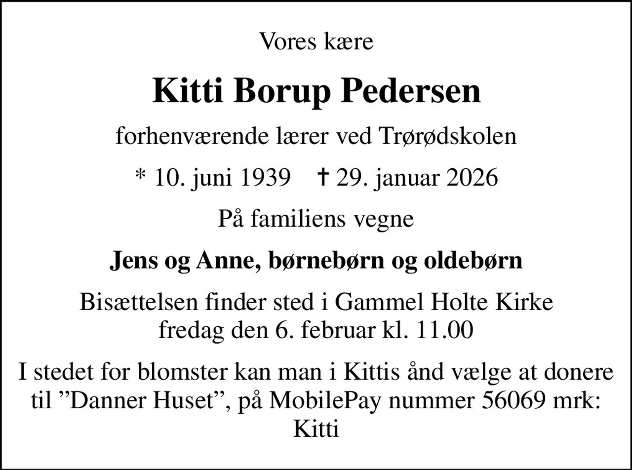 Vores kære
Kitti Borup Pedersen
forhenværende lærer ved Trørødskolen
* 10. juni 1939    ✝ 29. januar 2026
På familiens vegne
Jens og Anne, børnebørn og oldebørn
Bisættelsen finder sted i Gammel Holte Kirke  fredag den 6. februar kl. 11.00 
I stedet for blomster kan man i Kittis ånd  vælge at donere til Danner Huset, på  MobilePay nummer 56069 mrk: Kitti