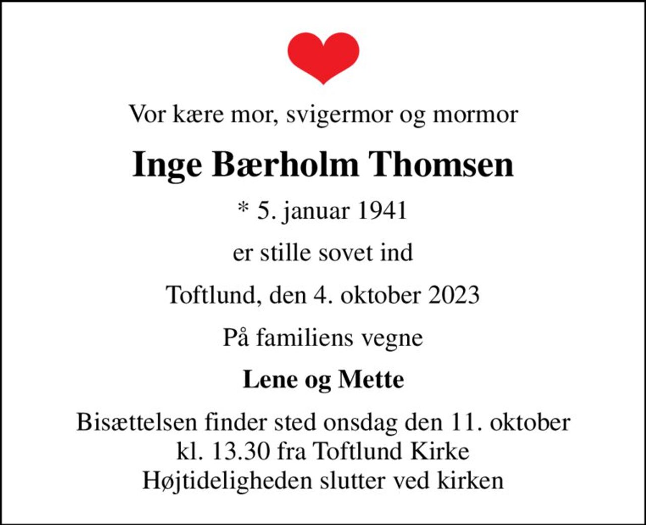Vor kære mor, svigermor og mormor
Inge Bærholm Thomsen
* 5. januar 1941
er stille sovet ind
Toftlund, den 4. oktober 2023
På familiens vegne
Lene og Mette
Bisættelsen finder sted onsdag den 11. oktober kl. 13.30 fra Toftlund Kirke Højtideligheden slutter ved kirken