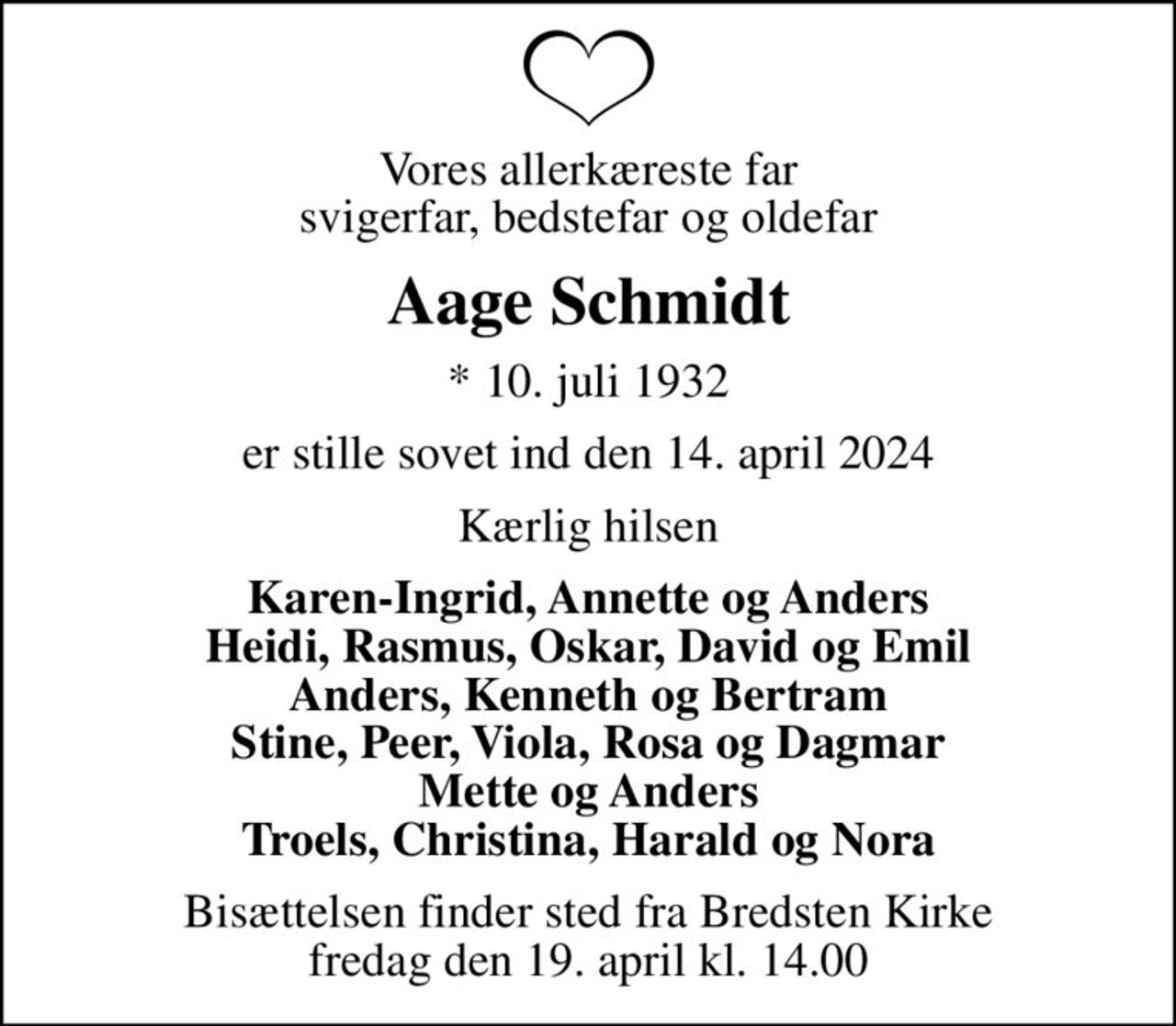 Vores allerkæreste far svigerfar, bedstefar og oldefar
Aage Schmidt
* 10. juli 1932
er stille sovet ind den 14. april 2024
Kærlig hilsen
Karen-Ingrid, Annette og Anders Heidi, Rasmus, Oskar, David og Emil Anders, Kenneth og Bertram Stine, Peer, Viola, Rosa og Dagmar Mette og Anders Troels, Christina, Harald og Nora
Bisættelsen finder sted fra Bredsten Kirke  fredag den 19. april kl. 14.00