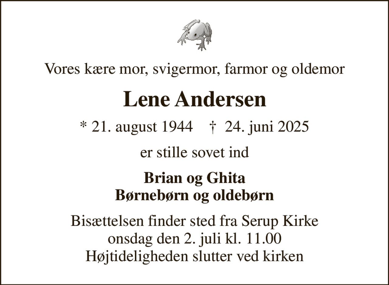 Vores kære mor, svigermor, farmor og oldemor
Lene Andersen
* 21. august 1944    ✝ 24. juni 2025
er stille sovet ind
Brian og Ghita Børnebørn og oldebørn
Bisættelsen finder sted fra Serup Kirke  onsdag den 2. juli kl. 11.00  Højtideligheden slutter ved kirken