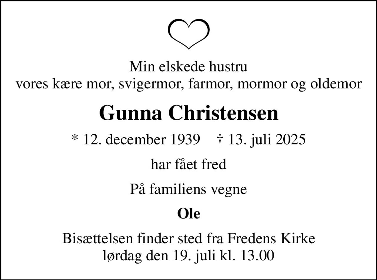 Min elskede hustru vores kære mor, svigermor, farmor, mormor og oldemor
Gunna Christensen
* 12. december 1939    ✝ 13. juli 2025
har fået fred
På familiens vegne
Ole
Bisættelsen finder sted fra Fredens Kirke  lørdag den 19. juli kl. 13.00