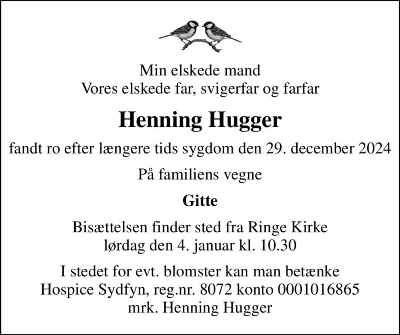 Min elskede mand Vores elskede far, svigerfar og farfar
Henning Hugger
fandt ro efter længere tids sygdom den 29. december 2024
På familiens vegne
Gitte
Bisættelsen finder sted fra Ringe Kirke  lørdag den 4. januar kl. 10.30 
I stedet for evt. blomster kan man betænke
					Hospice Sydfyn reg.nr.8072konto0001016865mrk. Henning
					Hugger