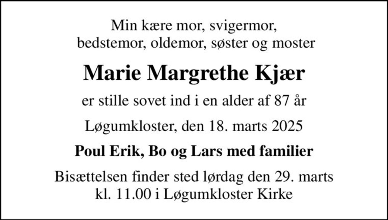Min kære mor, svigermor,  bedstemor, oldemor, søster og moster
Marie Margrethe Kjær
er stille sovet ind i en alder af 87 år
Løgumkloster, den 18. marts 2025
Poul Erik, Bo og Lars med familier
Bisættelsen finder sted lørdag den 29. marts kl. 11.00 i Løgumkloster Kirke
