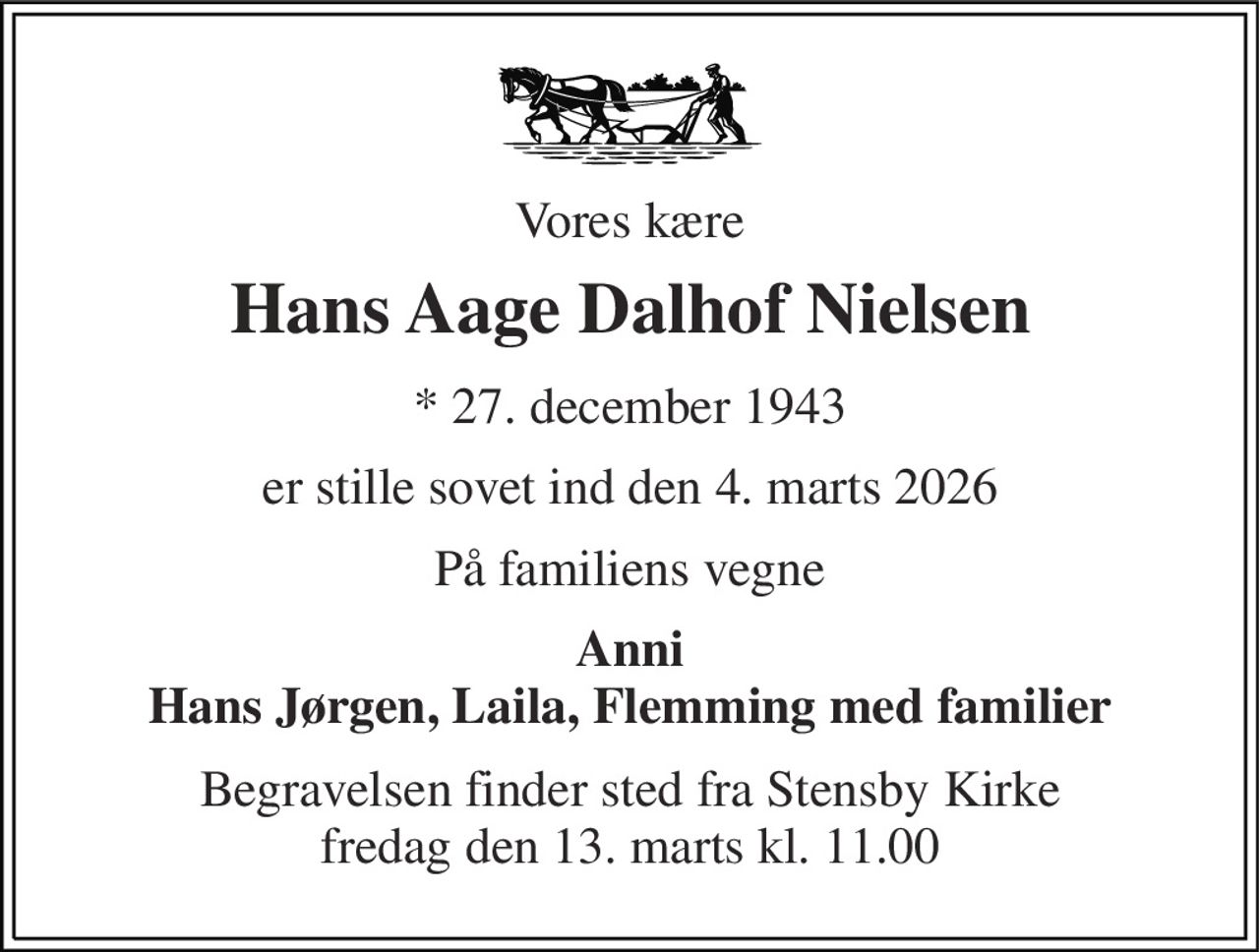 Vores kære 
Hans Aage Dalhof Nielsen 
* 27. december 1943 
er stille sovet ind den 4. marts 2026 
På familiens vegne 
Anni Hans Jørgen, Laila, Flemming med familier 
Begravelsen finder sted fra Stensby Kirke fredag den 13. marts kl. 11.00