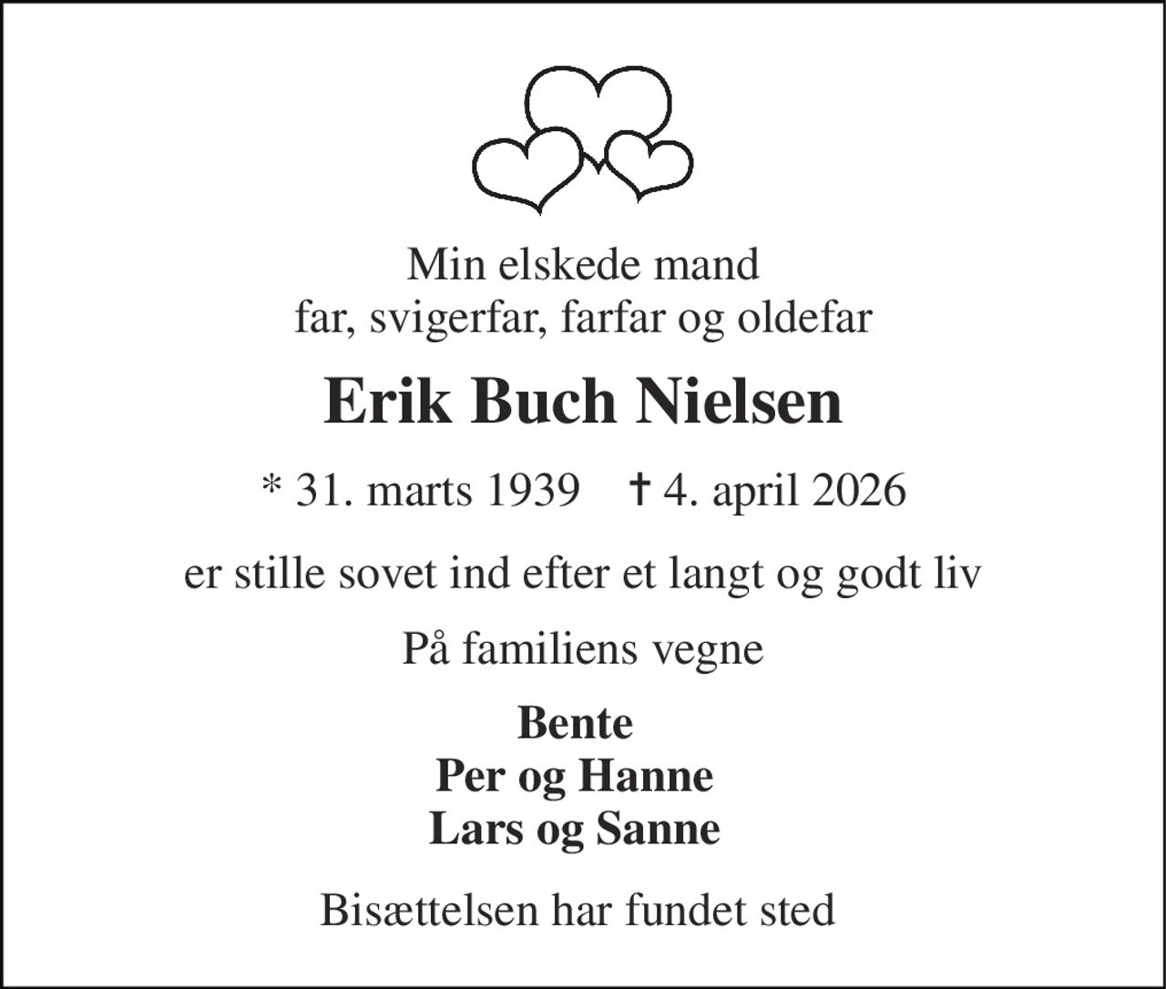 Min elskede mand far, svigerfar, farfar og oldefar 
Erik Buch Nielsen 
*​ 31. marts 1939​    ✝​ 4. april 2026 
er stille sovet ind efter et langt og godt liv 
På familiens vegne 
Bente Per og Hanne Lars og Sanne 
Bisættelsen har fundet sted