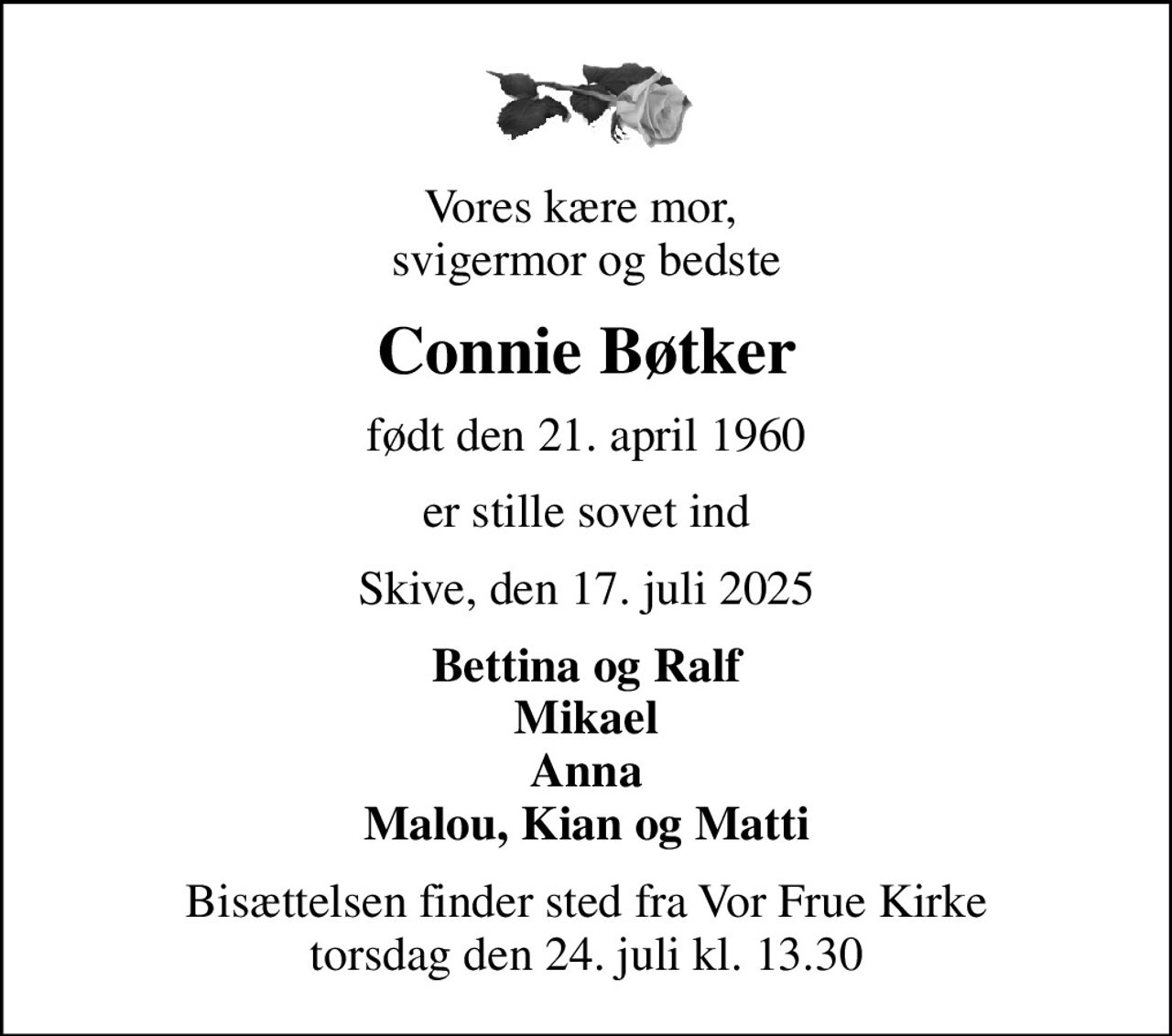 Vores kære mor,  svigermor og bedste
Connie Bøtker
født den 21. april 1960
er stille sovet ind
Skive, den 17. juli 2025
Bettina og Ralf Mikael Anna Malou, Kian og Matti
Bisættelsen finder sted fra Vor Frue Kirke  torsdag den 24. juli kl. 13.30