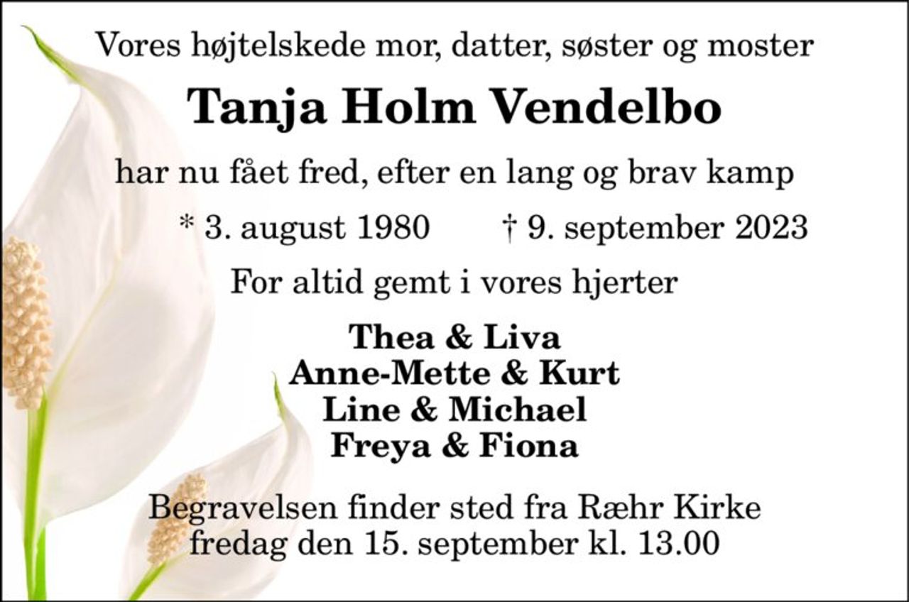 Vores højtelskede mor, datter, søster og moster 
Tanja Holm Vendelbo 
har nu fået fred, efter en lang og brav kamp 
*​ 3. august 1980 
†​ 9. september 2023​ 
For altid gemt i vores hjerter 
Thea & Liva Anne-Mette & Kurt Line & Michael Freya & Fiona 
Begravelsen​ finder sted fra Ræhr Kirke​ fredag den 15. september​ kl. 13.00