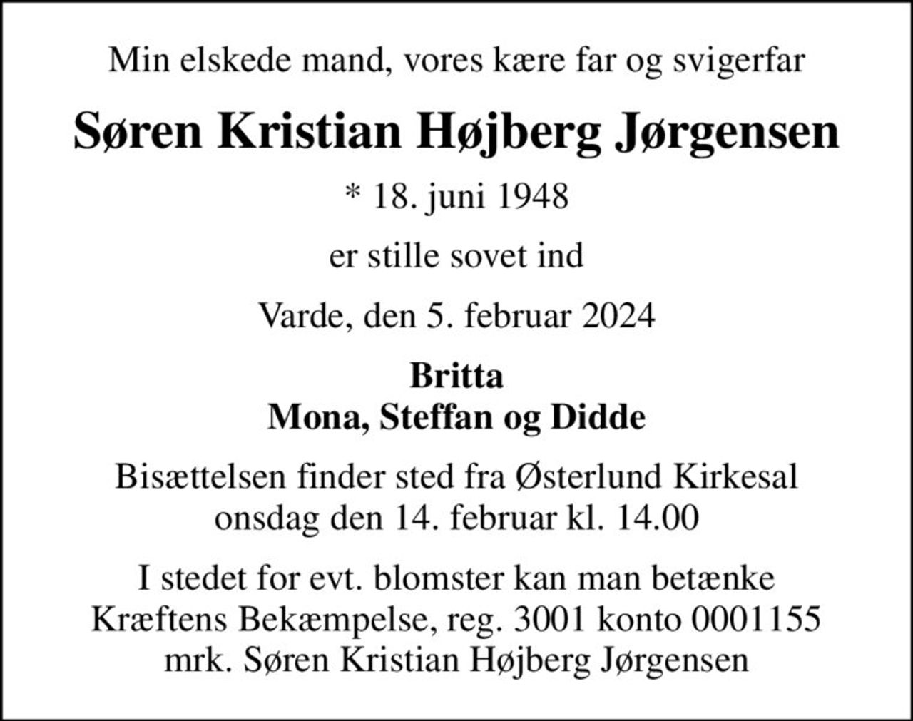Min elskede mand, vores kære far og svigerfar
Søren Kristian Højberg Jørgensen
* 18. juni 1948
er stille sovet ind
Varde, den 5. februar 2024
Britta Mona, Steffan og Didde
Bisættelsen finder sted fra Østerlund Kirkesal  onsdag den 14. februar kl. 14.00 
I stedet for evt. blomster kan man betænke
					Kræftens Bekæmpelse reg.3001konto0001155mrk. Søren
					Kristian Højberg Jørgensen