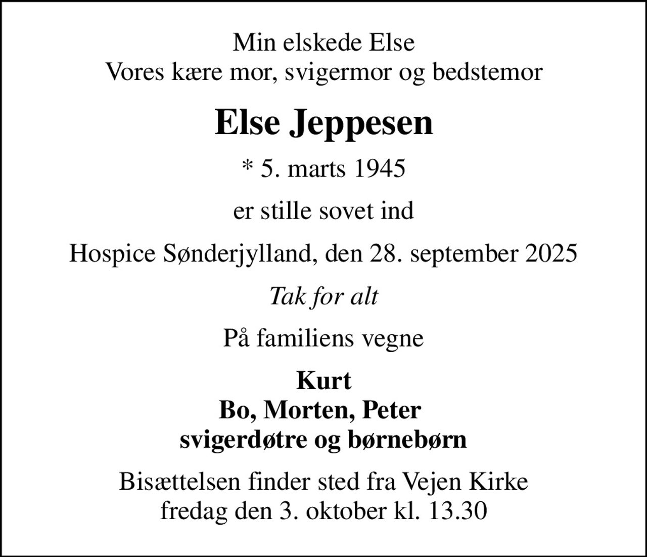 Min elskede Else Vores kære mor, svigermor og bedstemor
Else Jeppesen
* 5. marts 1945
er stille sovet ind
Hospice Sønderjylland, den 28. september 2025
Tak for alt
På familiens vegne
Kurt Bo, Morten, Peter  svigerdøtre og børnebørn
Bisættelsen finder sted fra Vejen Kirke  fredag den 3. oktober kl. 13.30