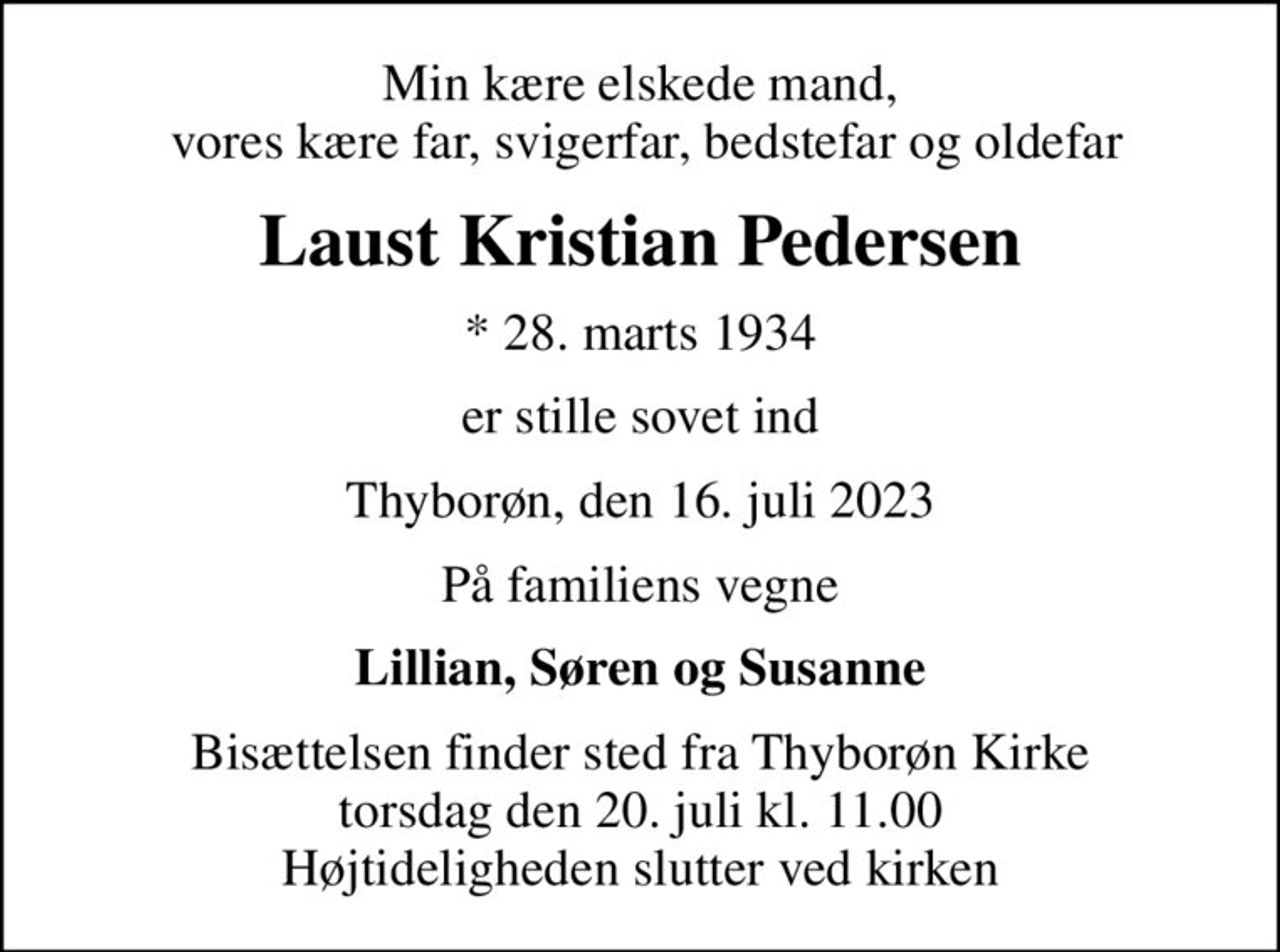 Min kære elskede mand,  vores kære far, svigerfar, bedstefar og oldefar
Laust Kristian Pedersen
* 28. marts 1934
er stille sovet ind
Thyborøn, den 16. juli 2023
På familiens vegne
Lillian, Søren og Susanne
Bisættelsen finder sted fra Thyborøn Kirke  torsdag den 20. juli kl. 11.00  Højtideligheden slutter ved kirken