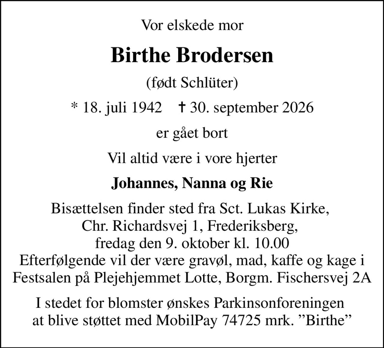 Vor elskede mor
Birthe Brodersen
(født Schlüter)
* 18. juli 1942    ✝ 30. september 2026
er gået bort
Vil altid være i vore hjerter
Johannes, Nanna og Rie
Bisættelsen finder sted fra Sct. Lukas Kirke,  Chr. Richardsvej 1, Frederiksberg,  fredag den 9. oktober kl. 10.00 Efterfølgende vil der være gravøl, mad, kaffe og kage i Festsalen på Plejehjemmet Lotte, Borgm. Fischersvej 2A
I stedet for blomster ønskes Parkinsonforeningen  at blive støttet med MobilPay 74725 mrk. Birthe