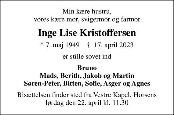 Min kære hustru, vores kære mor, svigermor og farmor
Inge Lise Kristoffersen
* 7. maj 1949    &#x271d; 17. april 2023
er stille sovet ind
Bruno Mads, Berith, Jakob og Martin Søren-Peter, Bitten, Sofie, Asger og Agnes
Bisættelsen finder sted fra Vestre Kapel, Horsens lørdag den 22. april kl. 11.30