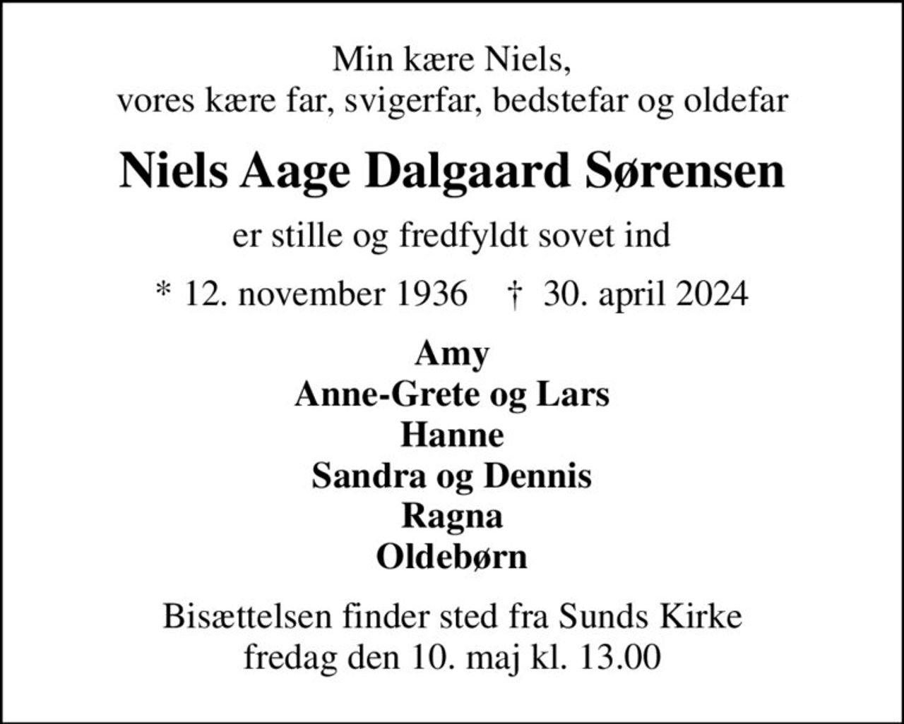 Min kære Niels, vores kære far, svigerfar, bedstefar og oldefar
Niels Aage Dalgaard Sørensen
er stille og fredfyldt sovet ind
* 12. november 1936    ✝ 30. april 2024
Amy Anne-Grete og Lars Hanne Sandra og Dennis Ragna Oldebørn
Bisættelsen finder sted fra Sunds Kirke  fredag den 10. maj kl. 13.00