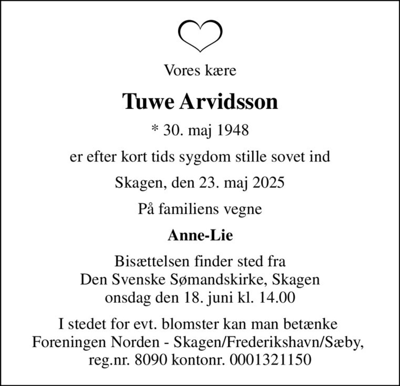 Vores kære
Tuwe Arvidsson
* 30. maj 1948
er efter kort tids sygdom stille sovet ind
Skagen, den 23. maj 2025
På familiens vegne
Anne-Lie
Bisættelsen finder sted fra Den Svenske Sømandskirke, Skagen onsdag den 18. juni kl. 14.00
I stedet for evt. blomster kan man betænke  Foreningen Norden - Skagen/Frederikshavn/Sæby,  reg.nr. 8090 kontonr. 0001321150