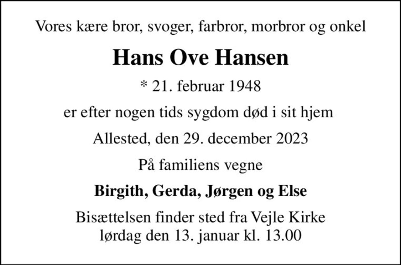 Vores kære bror, svoger, farbror, morbror og onkel
Hans Ove Hansen
* 21. februar 1948
er efter nogen tids sygdom død i sit hjem 
Allested, den 29. december 2023
På familiens vegne
Birgith, Gerda, Jørgen og Else
Bisættelsen finder sted fra Vejle Kirke  lørdag den 13. januar kl. 13.00