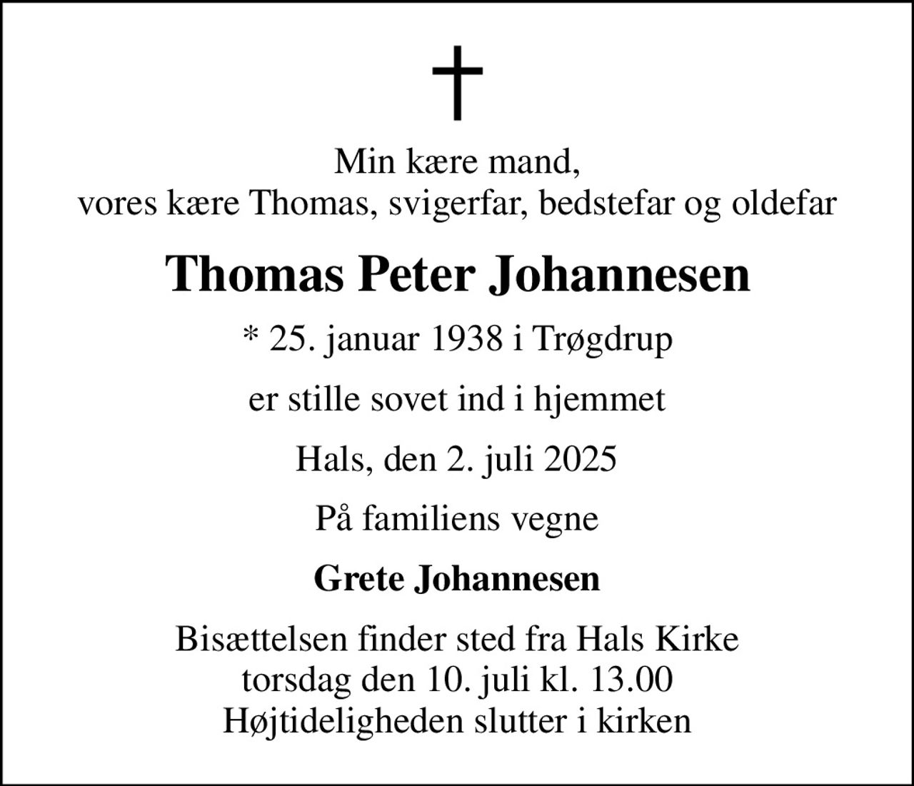 Min kære mand, vores kære Thomas, svigerfar, bedstefar og oldefar
Thomas Peter Johannesen
* 25. januar 1938 i Trøgdrup
er stille sovet ind i hjemmet
Hals, den 2. juli 2025
På familiens vegne
Grete Johannesen
Bisættelsen finder sted fra Hals Kirke  torsdag den 10. juli kl. 13.00  Højtideligheden slutter i kirken