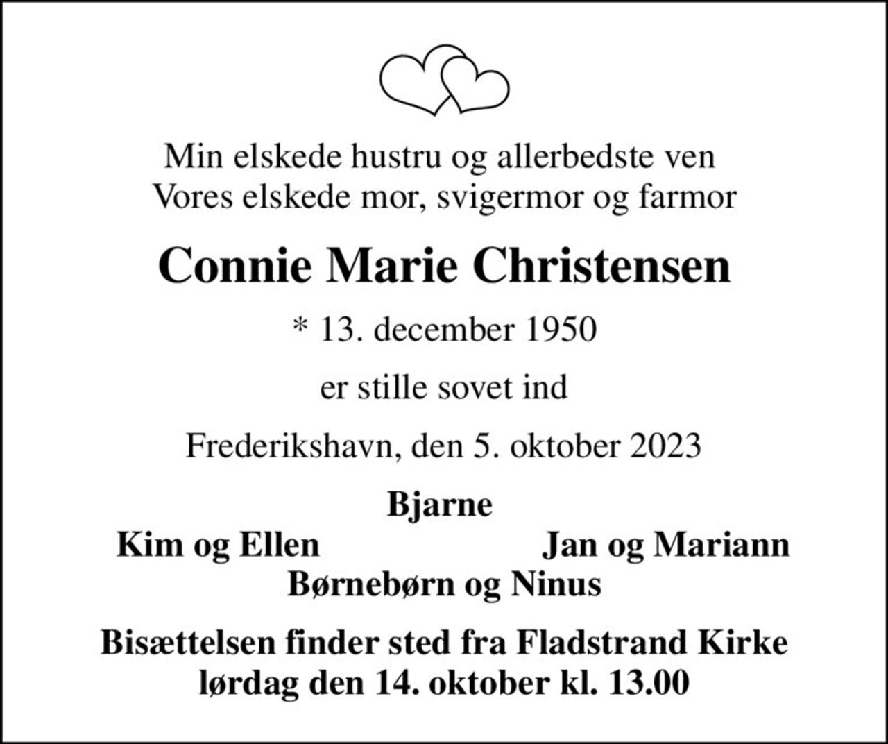 Min elskede hustru og allerbedste ven  Vores elskede mor, svigermor og farmor
Connie Marie Christensen
* 13. december 1950
er stille sovet ind
Frederikshavn, den 5. oktober 2023
Bjarne 
Kim og Ellen 
Jan og Mariann
Bisættelsen finder sted fra Fladstrand Kirke  lørdag den 14. oktober kl. 13.00