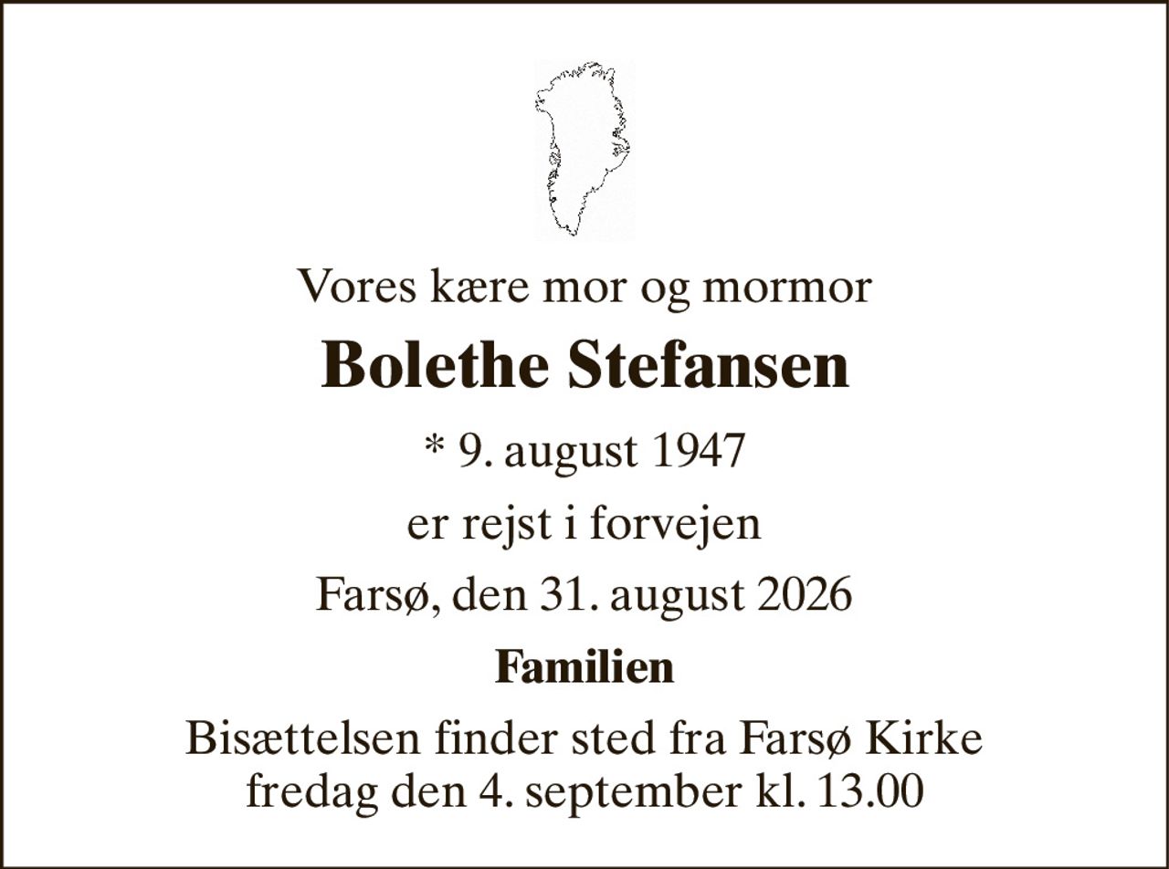 Vores kære mor og mormor 
Bolethe Stefansen 
*​ 9. august 1947 
er rejst i forvejen 
Farsø, den 31. august 2026 
Familien 
Bisættelsen​ finder sted fra Farsø Kirke​ fredag den 4. september​ kl. 13.00
