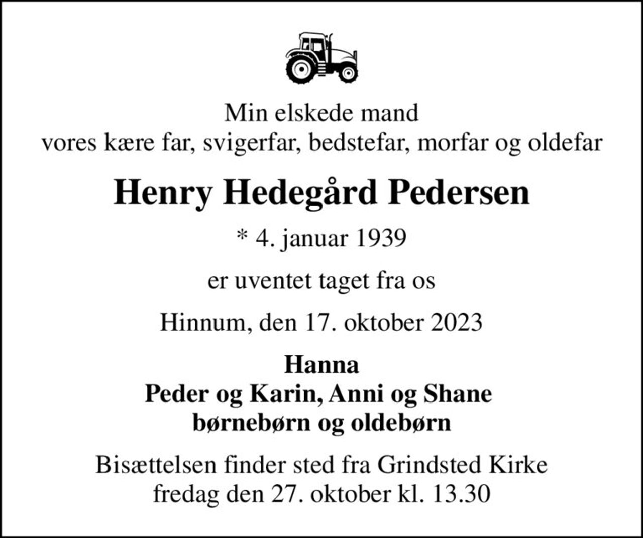 Min elskede mand vores kære far, svigerfar, bedstefar, morfar og oldefar
Henry Hedegård Pedersen
* 4. januar 1939
er uventet taget fra os
Hinnum, den 17. oktober 2023
Hanna Peder og Karin, Anni og Shane  børnebørn og oldebørn
Bisættelsen finder sted fra Grindsted Kirke  fredag den 27. oktober kl. 13.30