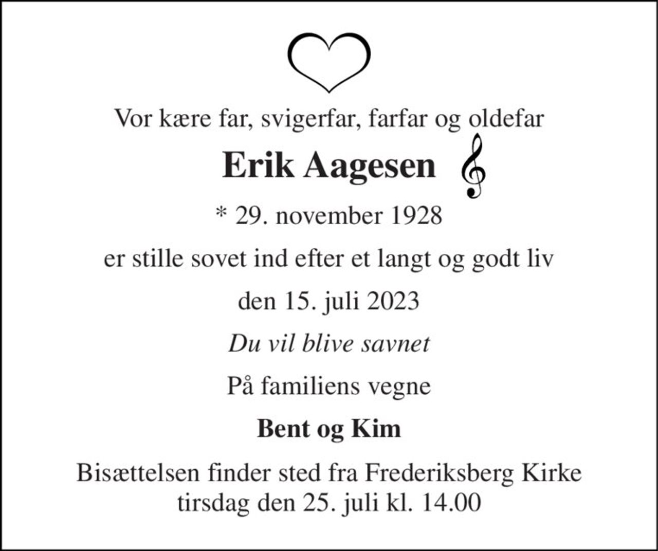 Vor kære far, svigerfar, farfar og oldefar 
Erik Aagesen 
*​ 29. november 1928​ 
er stille sovet ind efter et langt og godt liv 
den 15. juli 2023​ 
Du vil blive savnet 
På familiens vegne 
Bent og Kim 
Bisættelsen​ finder sted fra Frederiksberg Kirke​ tirsdag den 25. juli​ kl. 14.00