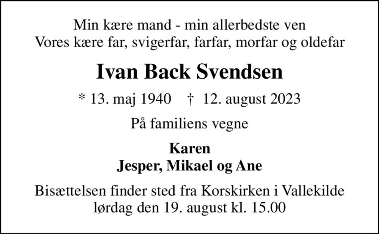 Min kære mand - min allerbedste ven Vores kære far, svigerfar, farfar, morfar og oldefar
Ivan Back Svendsen
* 13. maj 1940    ✝ 12. august 2023
På familiens vegne
Karen Jesper, Mikael og Ane
Bisættelsen finder sted fra Korskirken i Vallekilde lørdag den 19. august kl. 15.00