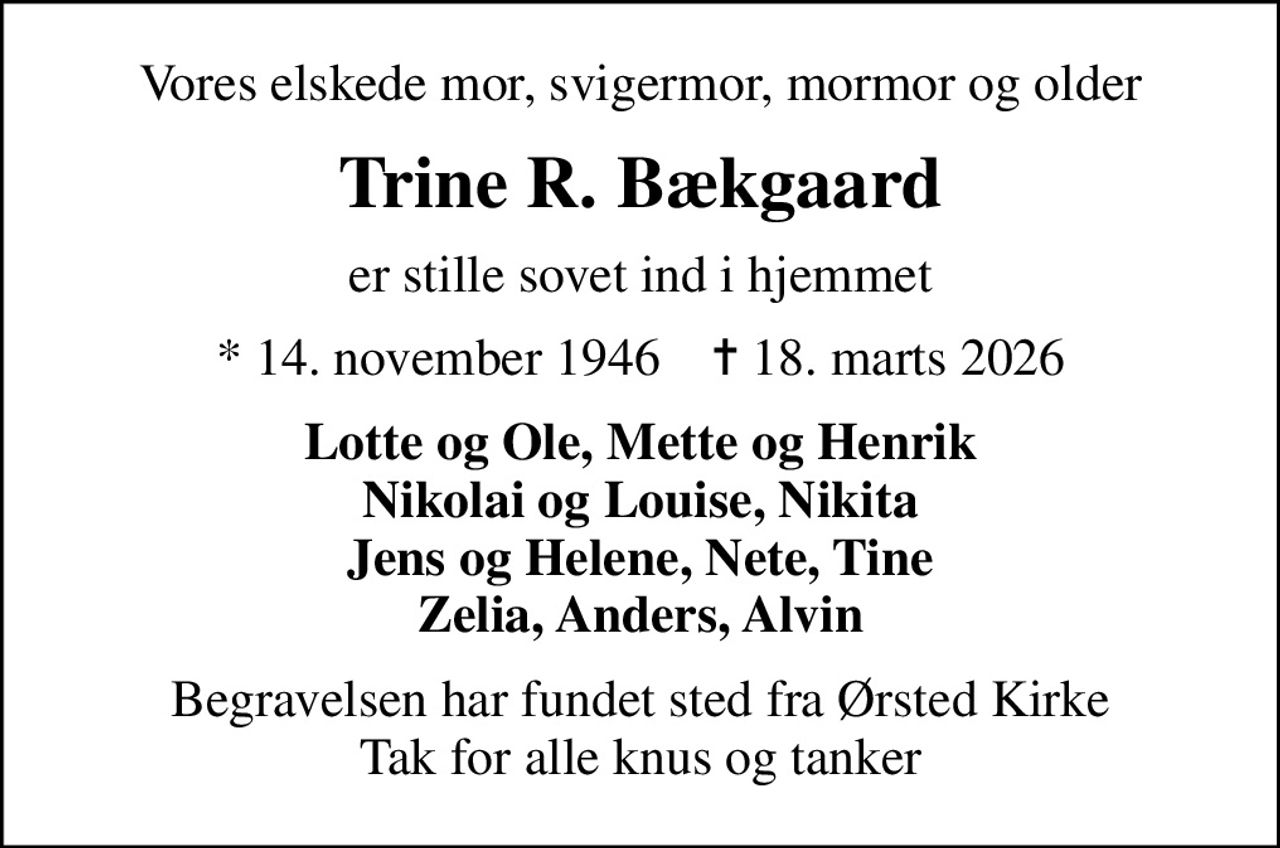 Vores elskede mor, svigermor, mormor og older
Trine R. Bækgaard
er stille sovet ind i hjemmet
* 14. november 1946    ✝ 18. marts 2026
Lotte og Ole, Mette og Henrik Nikolai og Louise, Nikita Jens og Helene, Nete, Tine Zelia, Anders, Alvin
Begravelsen har fundet sted fra Ørsted Kirke Tak for alle knus og tanker