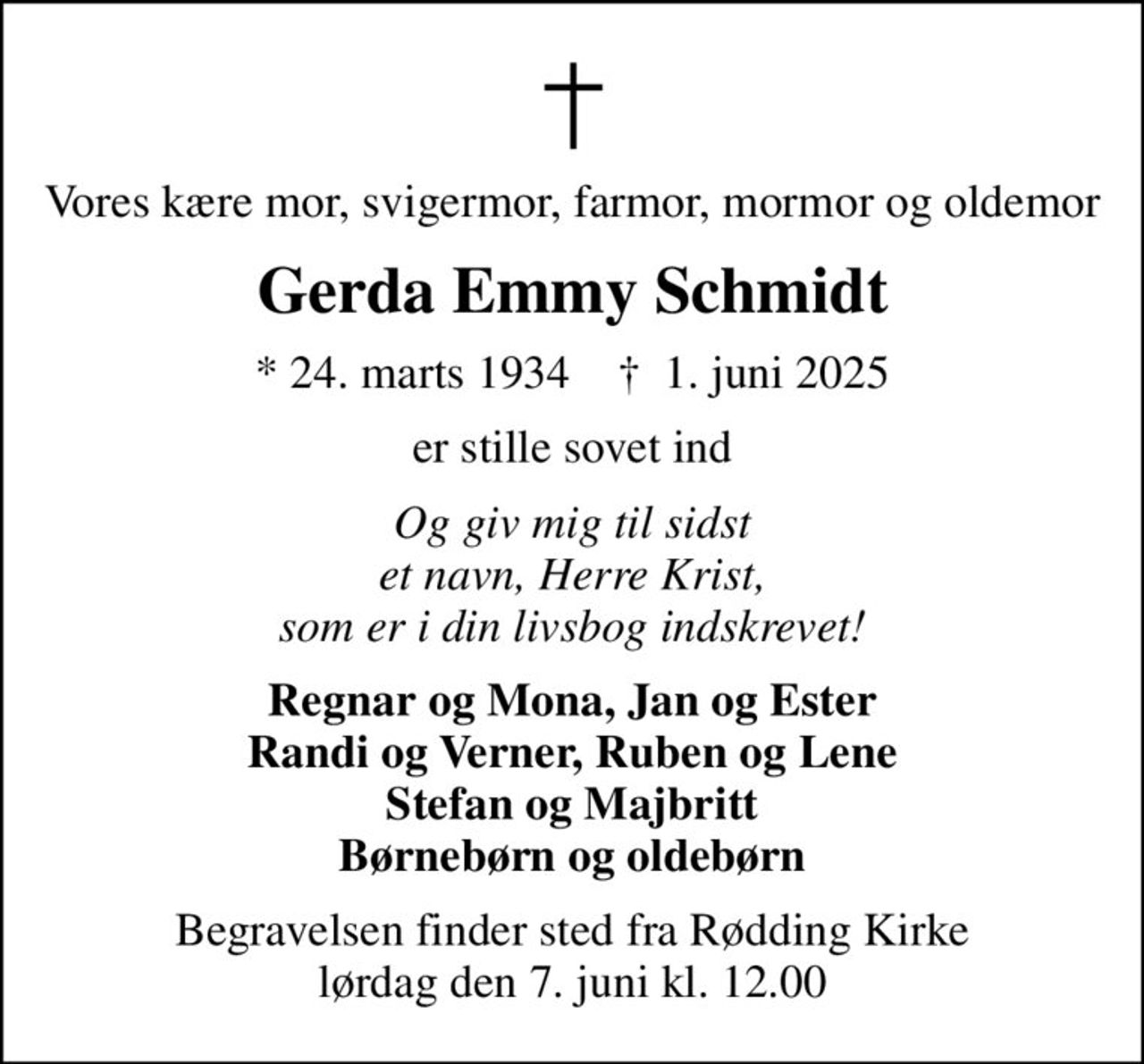 Vores kære mor, svigermor, farmor, mormor og oldemor
Gerda Emmy Schmidt
* 24. marts 1934    ✝ 1. juni 2025
er stille sovet ind
Og giv mig til sidst et navn, Herre Krist, som er i din livsbog indskrevet!
Regnar og Mona, Jan og Ester Randi og Verner, Ruben og Lene Stefan og Majbritt Børnebørn og oldebørn
Begravelsen finder sted fra Rødding Kirke  lørdag den 7. juni kl. 12.00