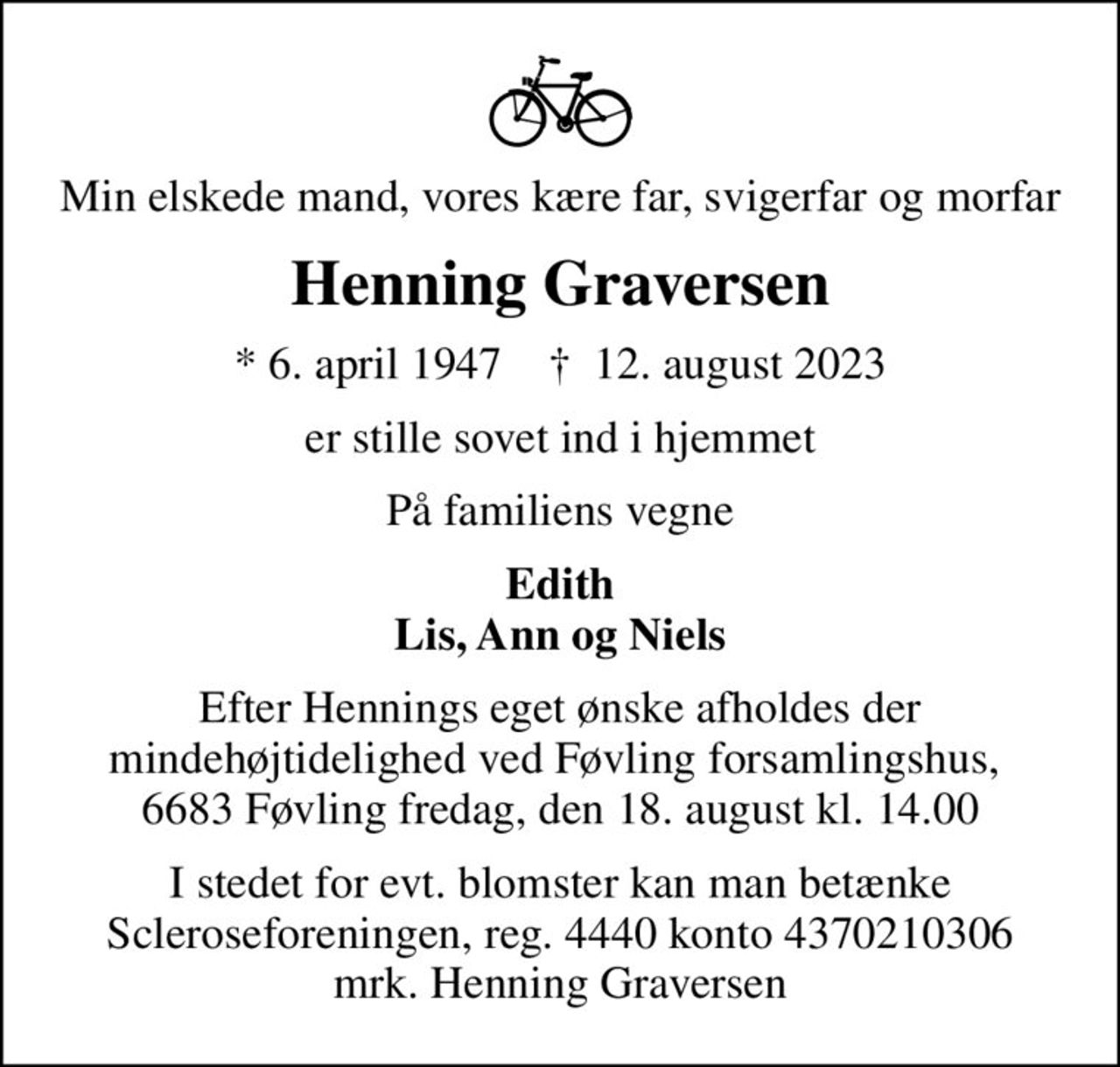 Min elskede mand, vores kære far, svigerfar og morfar
Henning Graversen
* 6. april 1947    ✝ 12. august 2023
er stille sovet ind i hjemmet
På familiens vegne
Edith Lis, Ann og Niels
Efter Hennings eget ønske afholdes der mindehøjtidelighed ved Føvling forsamlingshus,  6683 Føvling fredag, den 18. august kl. 14.00
I stedet for evt. blomster kan man betænke
					Scleroseforeningen reg.4440konto4370210306mrk. Henning
					Graversen
