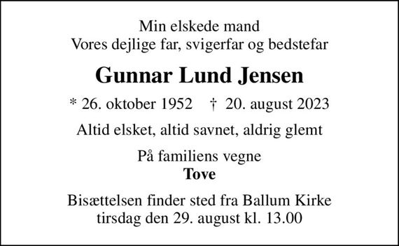 Min elskede mand Vores dejlige far, svigerfar og bedstefar
Gunnar Lund Jensen
* 26. oktober 1952    &#x271d; 20. august 2023
Altid elsket, altid savnet, aldrig glemt
På familiens vegne <b>Tove
Bisættelsen finder sted fra Ballum Kirke  tirsdag den 29. august kl. 13.00