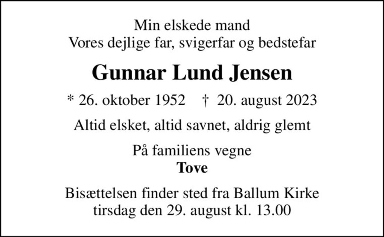 Min elskede mand Vores dejlige far, svigerfar og bedstefar
Gunnar Lund Jensen
* 26. oktober 1952    ✝ 20. august 2023
Altid elsket, altid savnet, aldrig glemt
På familiens vegne <b>Tove
Bisættelsen finder sted fra Ballum Kirke  tirsdag den 29. august kl. 13.00