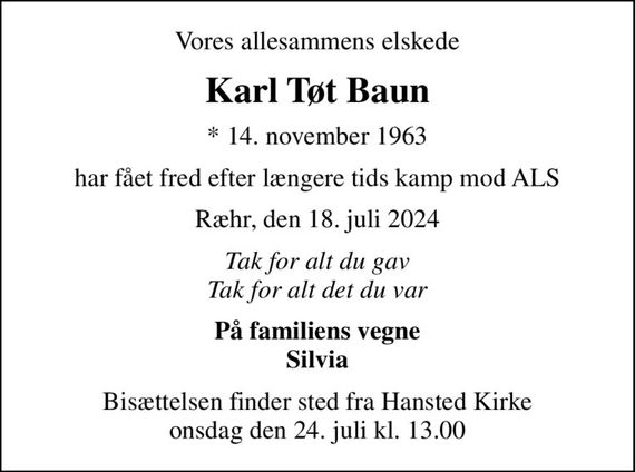 Vores allesammens elskede
Karl Tøt Baun
* 14. november 1963
har fået fred efter længere tids kamp mod ALS
Ræhr, den 18. juli 2024
Tak for alt du gav Tak for alt det du var
På familiens vegne Silvia
Bisættelsen finder sted fra Hansted Kirke  onsdag den 24. juli kl. 13.00