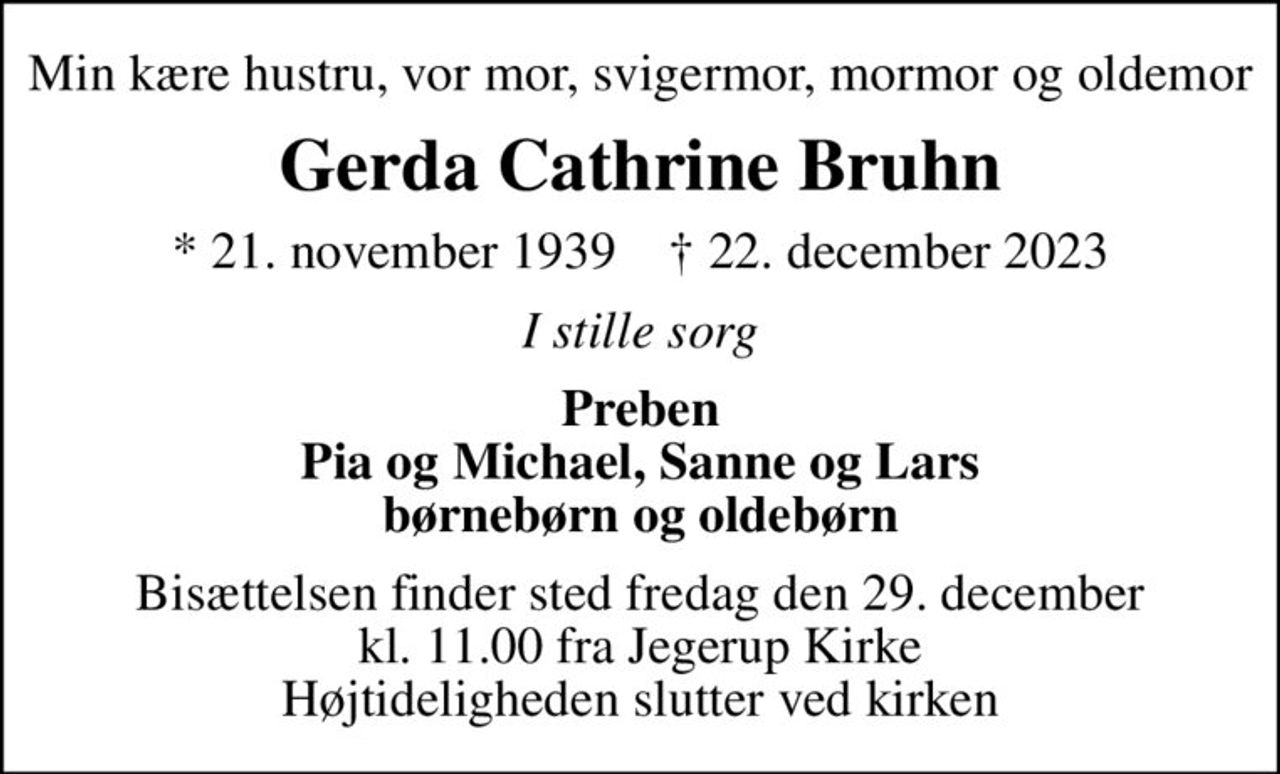 Min kære hustru, vor mor, svigermor, mormor og oldemor
Gerda Cathrine Bruhn
* 21. november 1939    ✝ 22. december 2023
I stille sorg
Preben Pia og Michael, Sanne og Lars børnebørn og oldebørn
Bisættelsen finder sted fredag den 29. december kl. 11.00 fra Jegerup Kirke Højtideligheden slutter ved kirken
