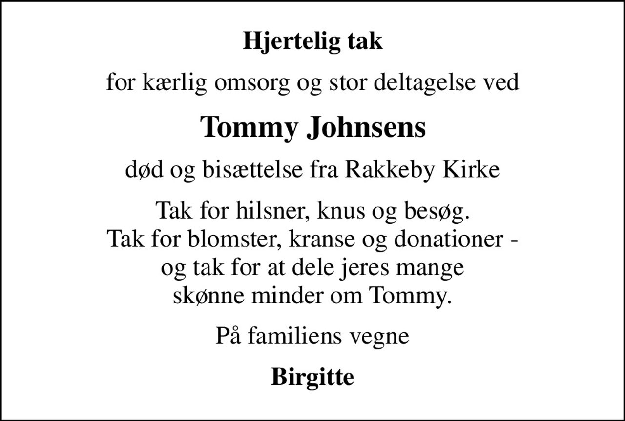 Hjertelig tak
for kærlig omsorg og stor deltagelse ved
Tommy Johnsens
død og bisættelse fra Rakkeby Kirke
Tak for hilsner, knus og besøg. Tak for blomster, kranse og donationer - og tak for at dele jeres mange skønne minder om Tommy.
På familiens vegne
Birgitte