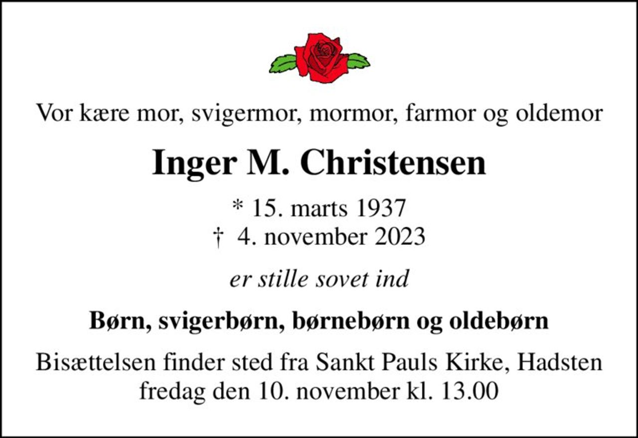 Vor kære mor, svigermor, mormor, farmor og oldemor
Inger M. Christensen
* 15. marts 1937
						✝ 4. november 2023
er stille sovet ind
Børn, svigerbørn, børnebørn og oldebørn
Bisættelsen finder sted fra Sankt Pauls Kirke, Hadsten  fredag den 10. november kl. 13.00