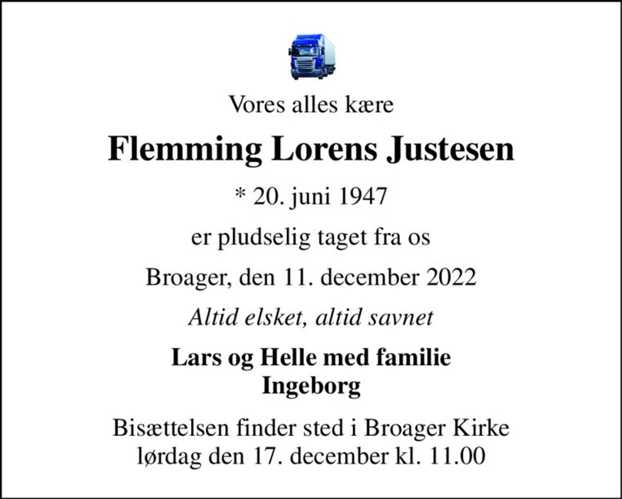 Vores alles kære 
Flemming Lorens Justesen 
*​ 20. juni 1947 
er pludselig taget fra os 
Broager, den 11. december 2022 
Altid elsket, altid savnet 
Lars og Helle med familie Ingeborg 
Bisættelsen​ finder sted i Broager Kirke​ lørdag den 17. december​ kl. 11.00