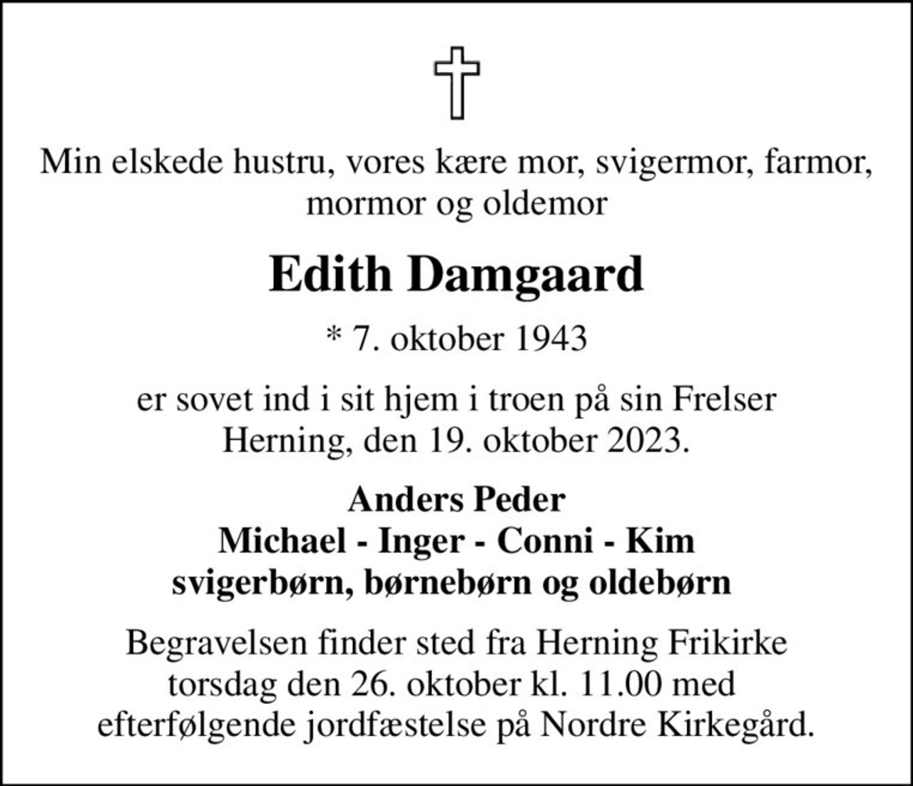 Min elskede hustru, vores kære mor, svigermor, farmor, mormor og oldemor
Edith Damgaard
* 7. oktober 1943
er sovet ind i sit hjem i troen på sin Frelser Herning, den 19. oktober 2023.
Anders Peder Michael - Inger - Conni - Kim svigerbørn, børnebørn og oldebørn 
Begravelsen finder sted fra Herning Frikirke torsdag den 26. oktober kl. 11.00 med  efterfølgende jordfæstelse på Nordre Kirkegård.