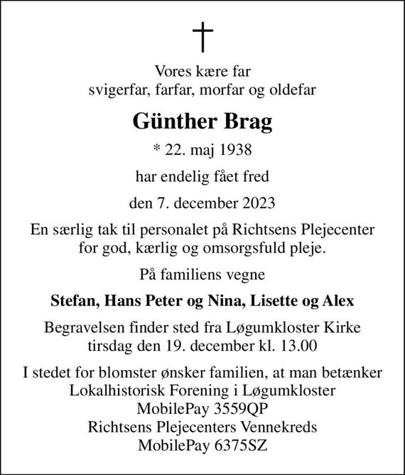 Vores kære far svigerfar, farfar, morfar og oldefar
Günther Brag
* 22. maj 1938
har endelig fået fred
den 7. december 2023
En særlig tak til personalet på Richtsens Plejecenter for god, kærlig og omsorgsfuld pleje.
På familiens vegne
Stefan, Hans Peter og Nina, Lisette og Alex
Begravelsen finder sted fra Løgumkloster Kirke  tirsdag den 19. december kl. 13.00 
I stedet for blomster ønsker familien, at man betænker Lokalhistorisk Forening i Løgumkloster, MobilePay 3559QP Richtsens Plejecenters Vennekreds MobilePay 6375SZ