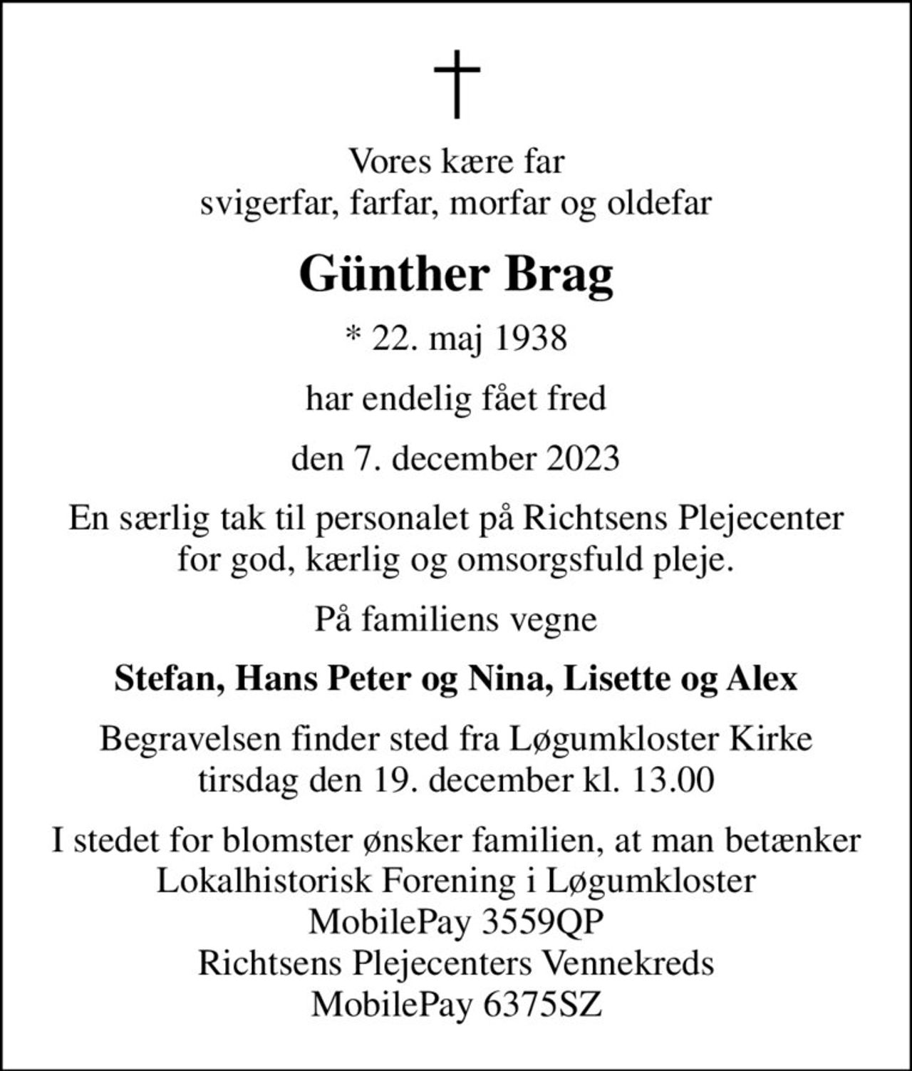 Vores kære far svigerfar, farfar, morfar og oldefar
Günther Brag
* 22. maj 1938
har endelig fået fred
den 7. december 2023
En særlig tak til personalet på Richtsens Plejecenter for god, kærlig og omsorgsfuld pleje.
På familiens vegne
Stefan, Hans Peter og Nina, Lisette og Alex
Begravelsen finder sted fra Løgumkloster Kirke  tirsdag den 19. december kl. 13.00 
I stedet for blomster ønsker familien, at man betænker Lokalhistorisk Forening i Løgumkloster, MobilePay 3559QP Richtsens Plejecenters Vennekreds MobilePay 6375SZ