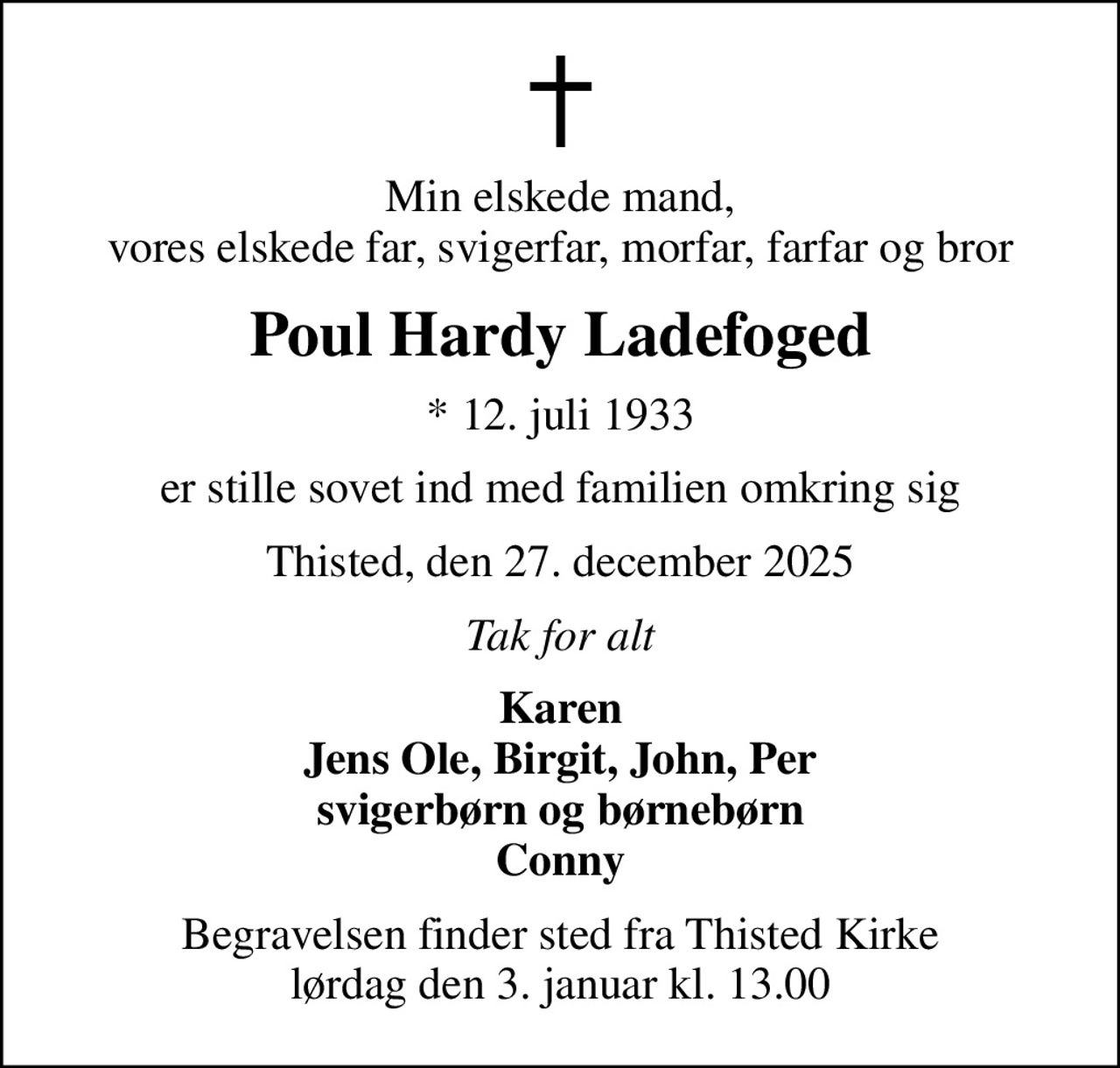 Min elskede mand, vores elskede far, svigerfar, morfar, farfar og bror
Poul Hardy Ladefoged
* 12. juli 1933
er stille sovet ind med familien omkring sig
Thisted, den 27. december 2025
Tak for alt
Karen Jens Ole, Birgit, John, Per svigerbørn og børnebørn Conny
Begravelsen finder sted fra Thisted Kirke  lørdag den 3. januar kl. 13.00