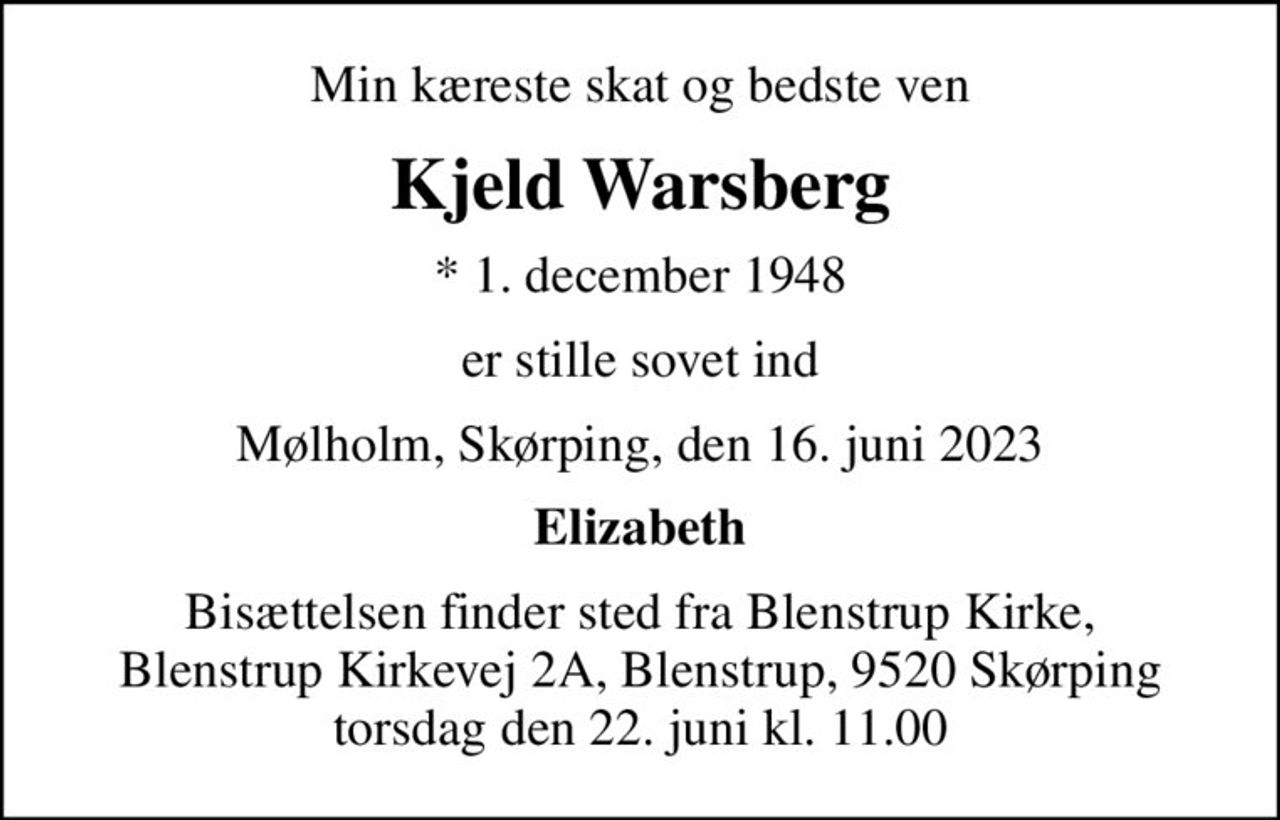 Min kæreste skat og bedste ven
Kjeld Warsberg
* 1. december 1948
er stille sovet ind
Mølholm, Skørping, den 16. juni 2023
Elizabeth
Bisættelsen finder sted fra Blenstrup Kirke, Blenstrup Kirkevej 2A, Blenstrup, 9520 Skørping torsdag den 22. juni kl. 11.00