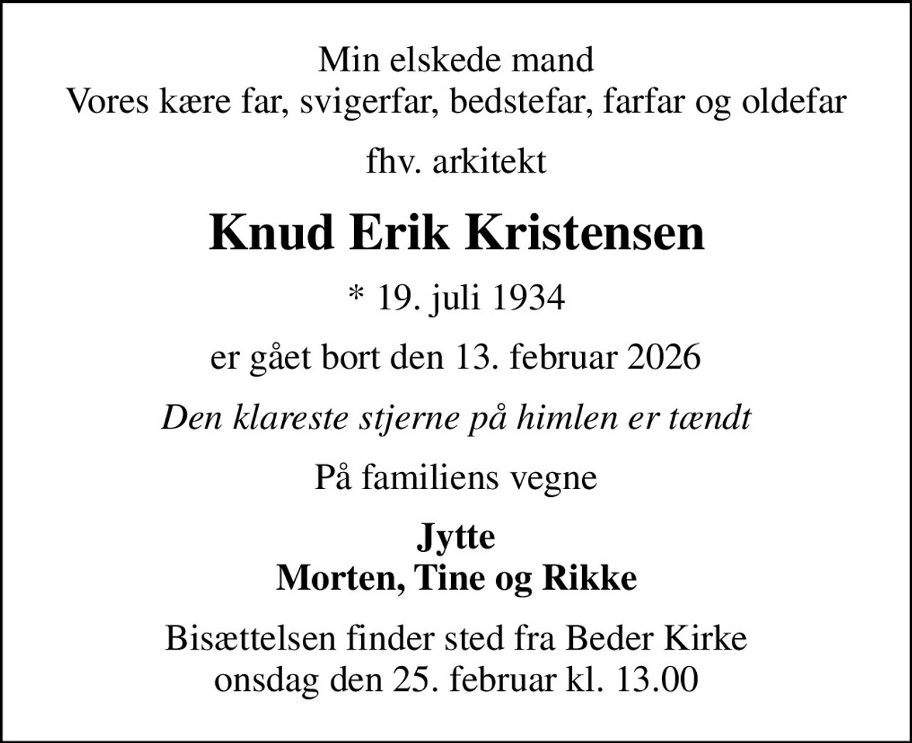 Min elskede mand Vores kære far, svigerfar, bedstefar, farfar og oldefar
fhv. arkitekt
Knud Erik Kristensen
* 19. juli 1934
er gået bort den 13. februar 2026
Den klareste stjerne på himlen er tændt
På familiens vegne
Jytte Morten, Tine og Rikke
Bisættelsen finder sted fra Beder Kirke  onsdag den 25. februar kl. 13.00