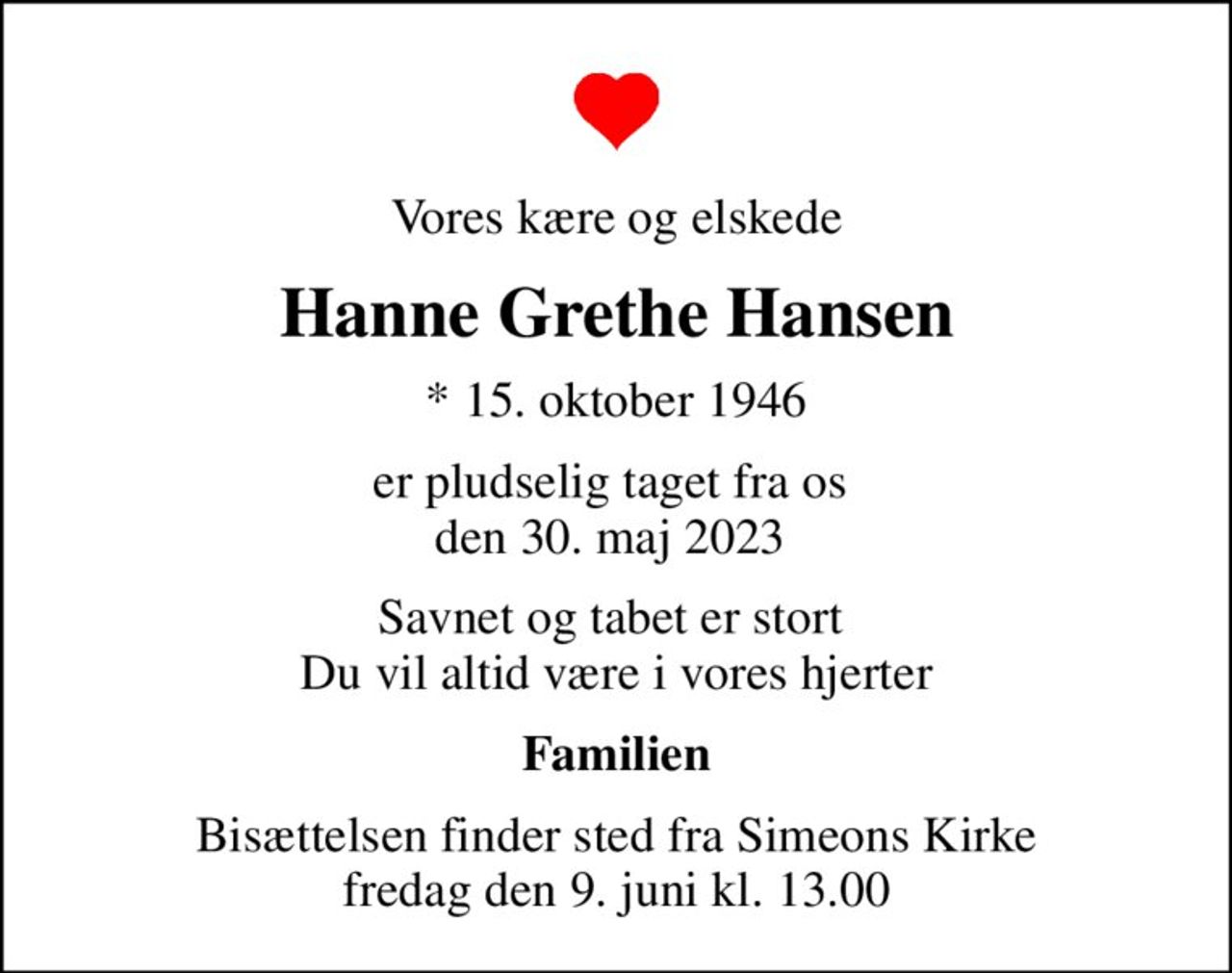 Vores kære og elskede
Hanne Grethe Hansen
* 15. oktober 1946
er pludselig taget fra os  den 30. maj 2023 
Savnet og tabet er stort  Du vil altid være i vores hjerter
Familien
Bisættelsen finder sted fra Simeons Kirke  fredag den 9. juni kl. 13.00
