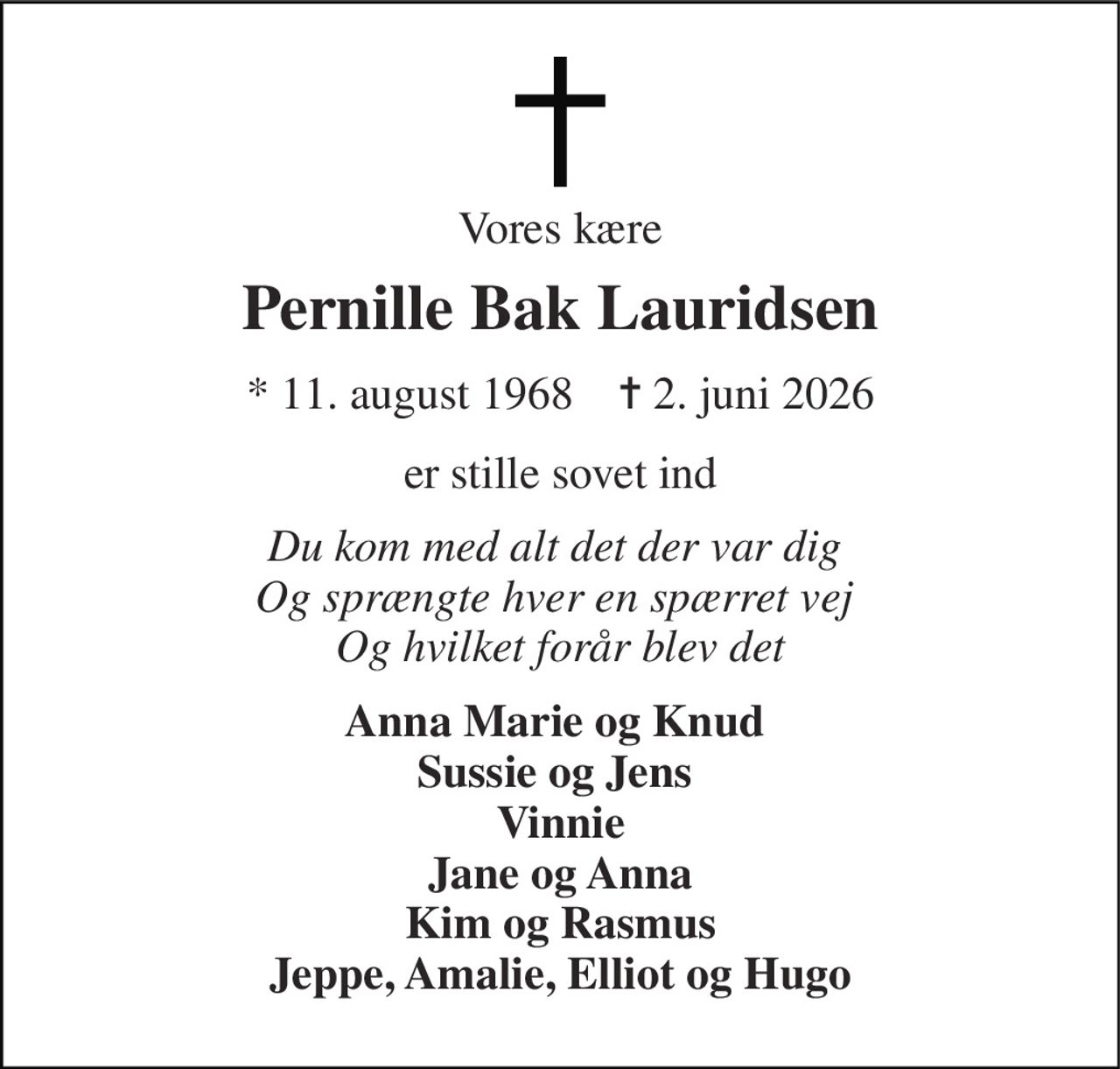 Vores kære 
Pernille Bak Lauridsen 
* 11. august 1968    ✝ 2. juni 2026 
er stille sovet ind 
Du kom med alt det der var dig  Og sprængte hver en spærret vej  Og hvilket forår blev det 
Anna Marie og Knud  Sussie og Jens  Vinnie Jane og Anna Kim og Rasmus Jeppe, Amalie, Elliot og Hugo