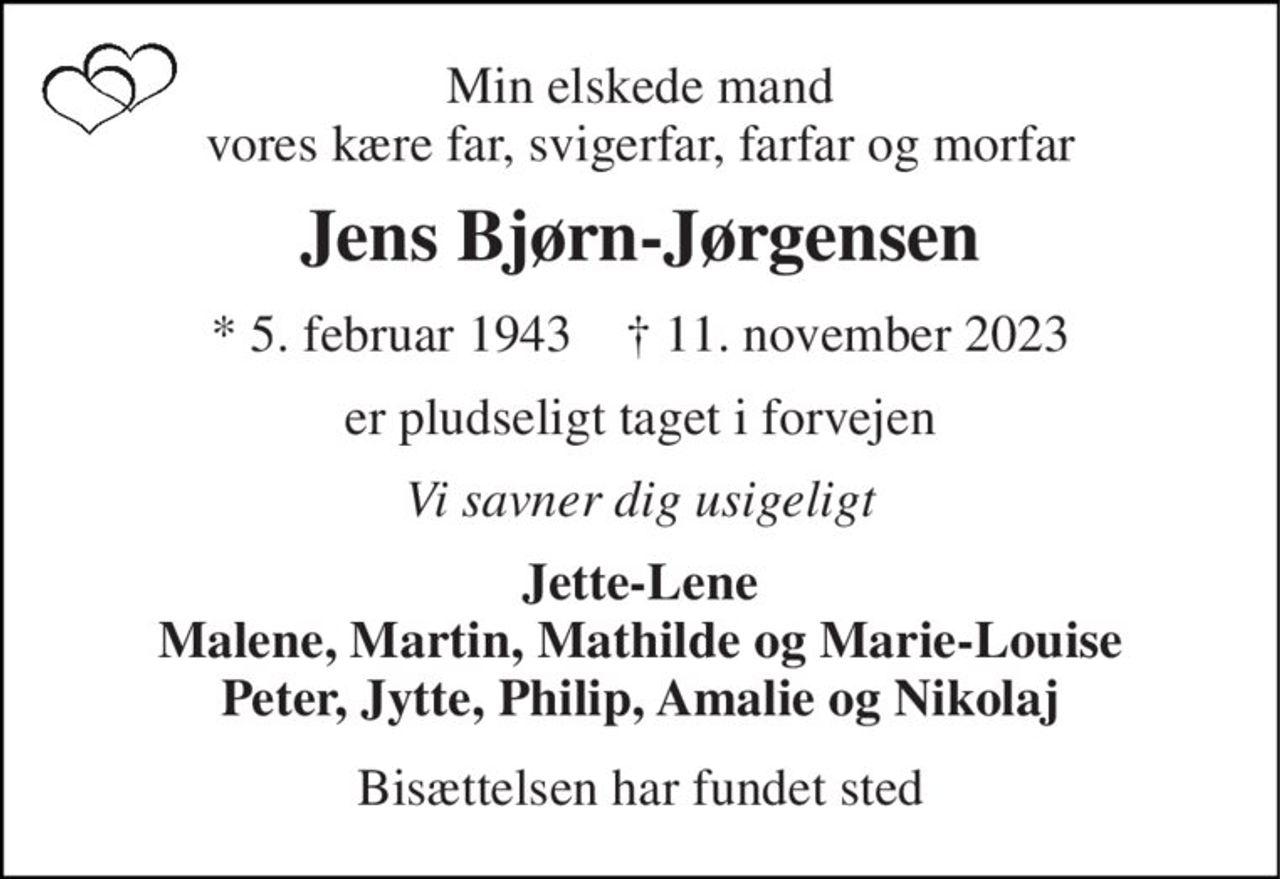 Min elskede mand vores kære far, svigerfar, farfar og morfar 
Jens Bjørn-Jørgensen 
*​ 5. februar 1943​    ✝​ 11. november 2023 
er pludseligt taget i forvejen 
Vi savner dig usigeligt 
Jette-Lene Malene, Martin, Mathilde og Marie-Louise Peter, Jytte, Philip, Amalie og Nikolaj 
Bisættelsen har fundet sted