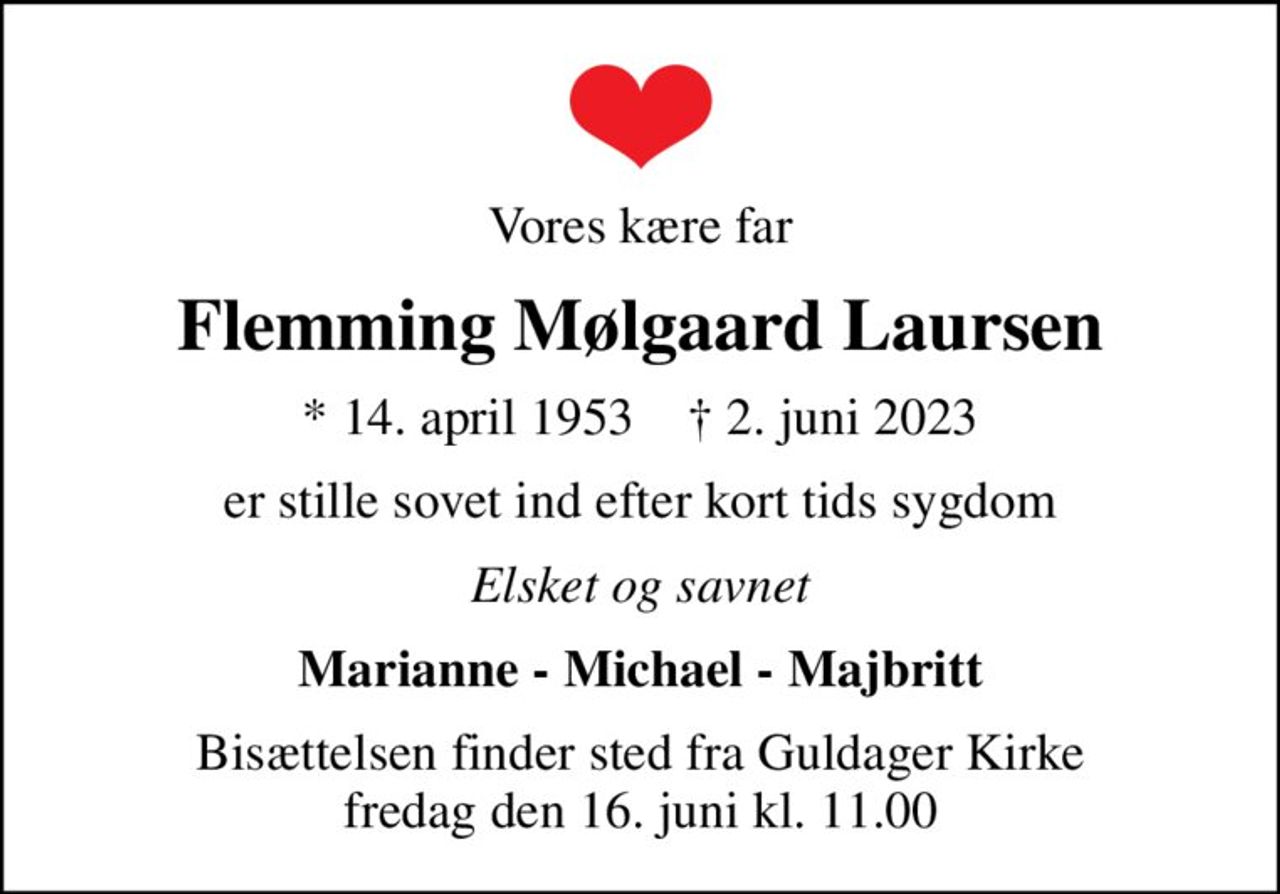 Vores kære far
Flemming Mølgaard Laursen
* 14. april 1953    ✝ 2. juni 2023
er stille sovet ind efter kort tids sygdom
Elsket og savnet
Marianne - Michael - Majbritt
Bisættelsen finder sted fra Guldager Kirke  fredag den 16. juni kl. 11.00
