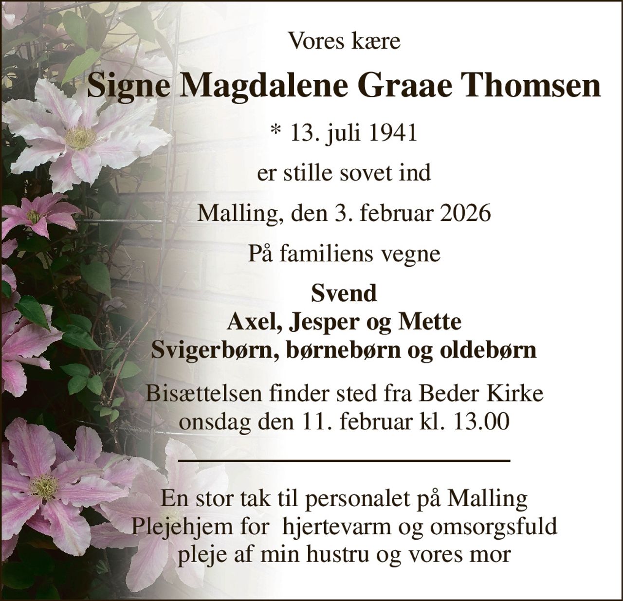 Vores kære 
Signe Magdalene Graae Thomsen 
*​​ 13. juli 1941 
er stille sovet ind 
Malling, den 3. februar 2026 
På familiens vegne 
Svend Axel, Jesper og Mette Svigerbørn, børnebørn og oldebørn 
Bisættelsen​ finder sted fra Beder Kirke​ onsdag den 11. februar​ kl. 13.00 
En stor tak til personalet på Malling Plejehjem for  hjertevarm og omsorgsfuld pleje af min hustru og vores mor